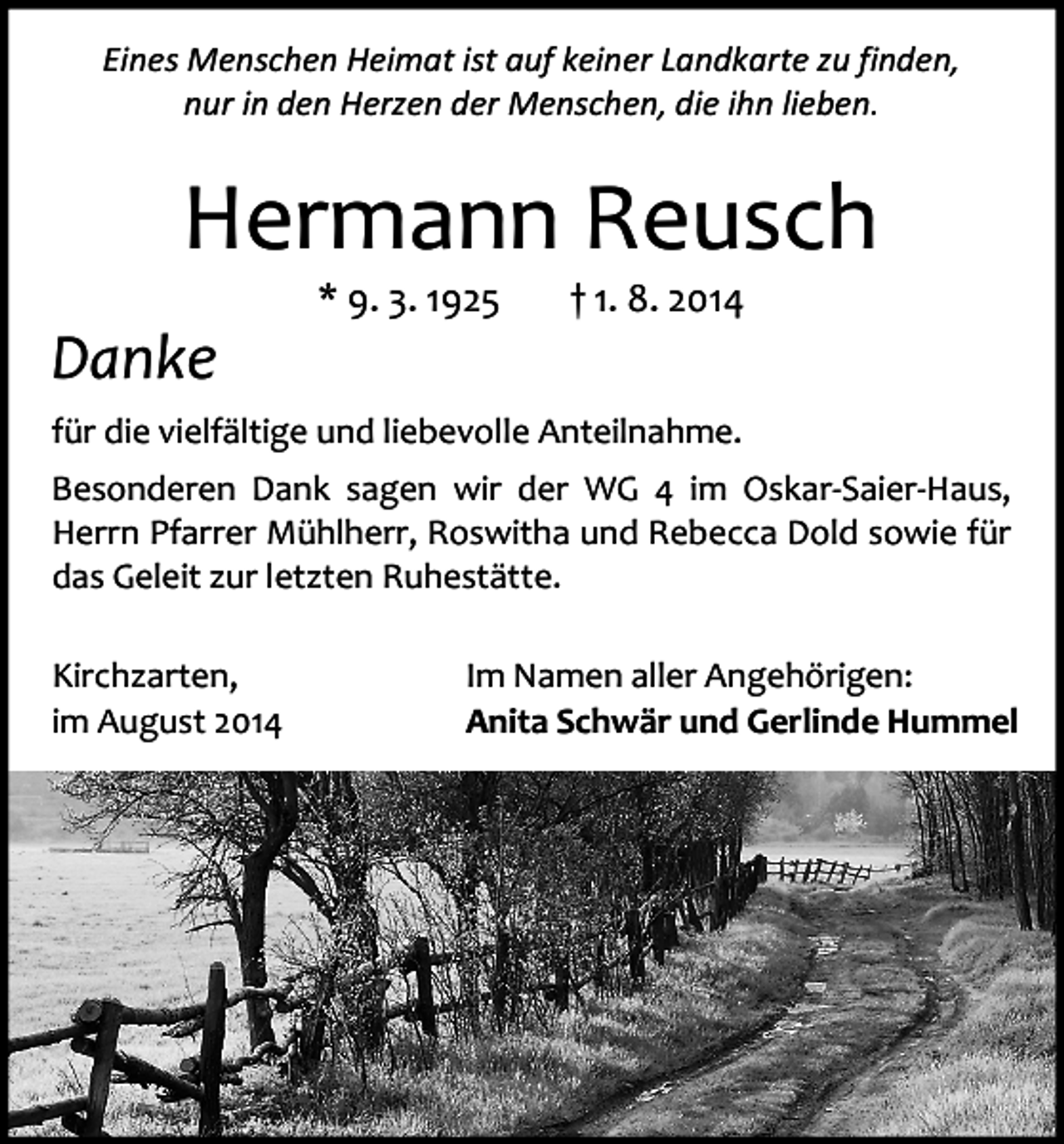 <p>Eines Menschen Heimat ist auf keiner Landkarte zu finden,<br />nur in den Herzen der Menschen, die ihn lieben.</p><p>Hermann Reusch<br />Danke</p><p>* 9. 3. 1925</p><p>† 1. 8. 2014</p><p>für die vielfältige und liebevolle Anteilnahme.<br />Besonderen Dank sagen wir der WG 4 im Oskar-Saier-Haus,<br />Herrn Pfarrer Mühlherr, Roswitha und Rebecca Dold sowie für<br />das Geleit zur letzten Ruhestätte.<br />Kirchzarten,<br />im August 2014</p><p>Im Namen aller Angehörigen:<br />Anita Schwär und Gerlinde Hummel</p>