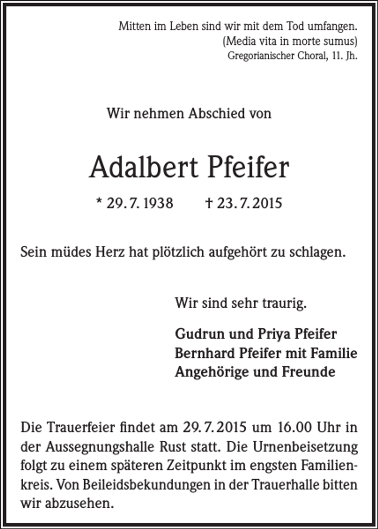 <p>Mitten im Leben sind wir mit dem Tod umfangen.<br />(Media vita in morte sumus)<br />Gregorianischer Choral, 11. Jh.</p><p>Wir nehmen Abschied von</p><p>Adalbert Pfeifer<br />* 29. 7. 1938</p><p>† 23. 7. 2015</p><p>Sein müdes Herz hat plötzlich aufgehört zu schlagen.<br />Wir sind sehr traurig.<br />Gudrun und Priya Pfeifer<br />Bernhard Pfeifer mit Familie<br />Angehörige und Freunde<br />Die Trauerfeier findet am 29. 7. 2015 um 16.00 Uhr in<br />der Aussegnungshalle Rust statt. Die Urnenbeisetzung<br />folgt zu einem späteren Zeitpunkt im engsten Familien­<br />kreis. Von Beileidsbekundungen in der Trauerhalle bitten<br />wir abzusehen.</p>