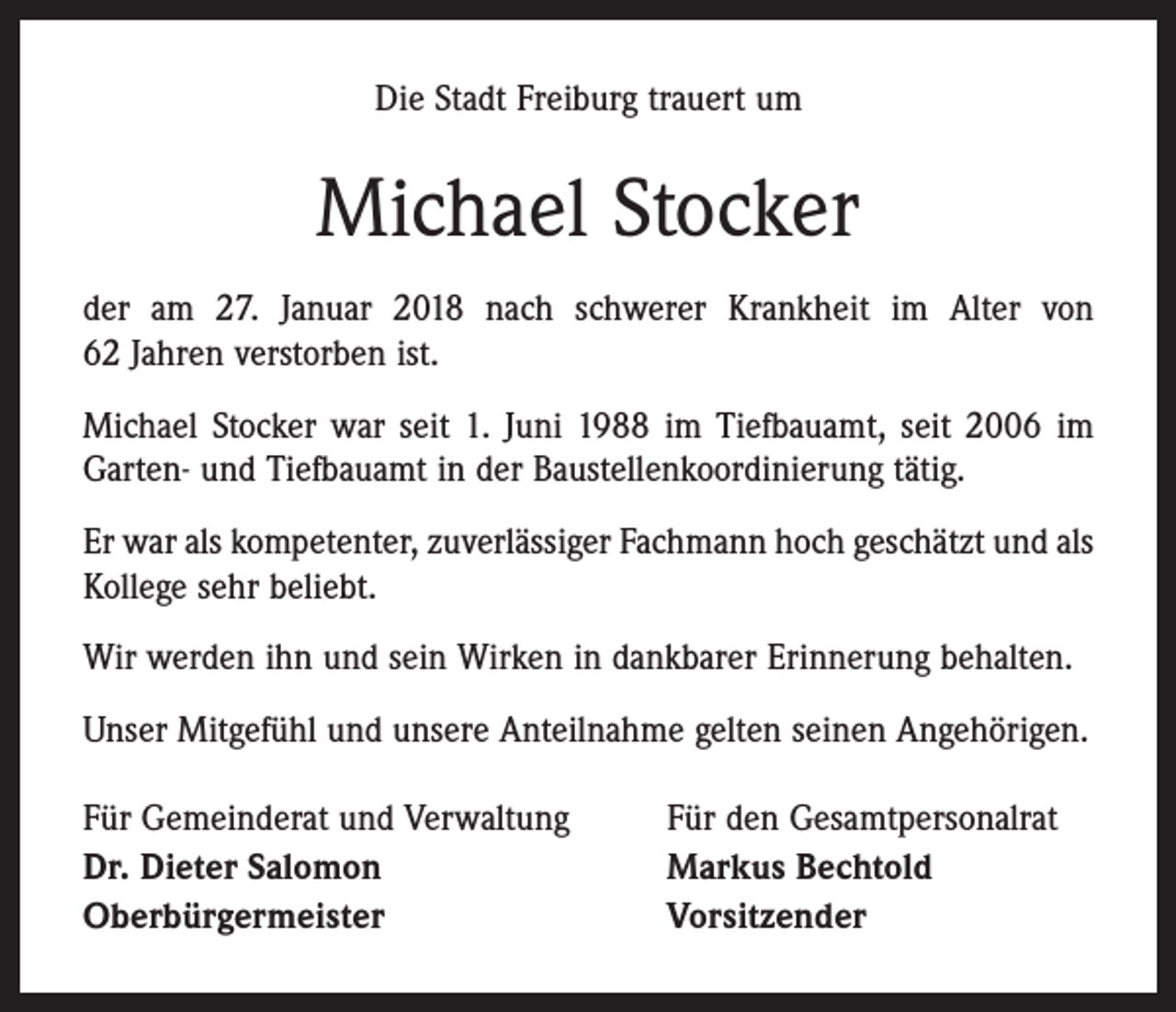 <p>Die Stadt Freiburg trauert um</p><p>Michael Stocker<br />der am 27. Januar 2018 nach schwerer Krankheit im Alter von<br />62 Jahren verstorben ist.<br />Michael Stocker war seit 1. Juni 1988 im Tiefbauamt, seit 2006 im<br />Garten- und Tiefbauamt in der Baustellenkoordinierung tätig.<br />Er war als kompetenter, zuverlässiger Fachmann hoch geschätzt und als<br />Kollege sehr beliebt.<br />Wir werden ihn und sein Wirken in dankbarer Erinnerung behalten.<br />Unser Mitgefühl und unsere Anteilnahme gelten seinen Angehörigen.<br />Für Gemeinderat und Verwaltung<br />Dr. Dieter Salomon<br />Oberbürgermeister</p><p>Für den Gesamtpersonalrat<br />Markus Bechtold<br />Vorsitzender</p>