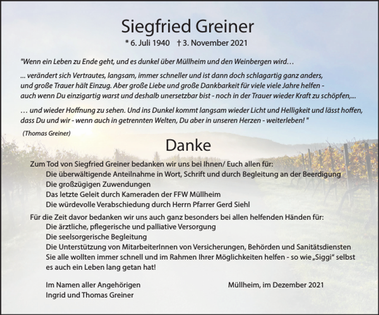 <p>Siegfried Greiner<br />* 6. Juli 1940 † 3. November 2021<br />"Wenn ein Leben zu Ende geht, und es dunkel über Müllheim und den Weinbergen wird…<br />... verändert sich Vertrautes, langsam, immer schneller und ist dann doch schlagartig ganz anders,<br />und große Trauer hält Einzug. Aber große Liebe und große Dankbarkeit für viele viele Jahre helfen auch wenn Du einzigartig warst und deshalb unersetzbar bist - noch in der Trauer wieder Kraft zu schöpfen,...</p><p>… und wieder Hoffnung zu sehen. Und ins Dunkel kommt langsam wieder Licht und Helligkeit und lässt hoffen,<br />dass Du und wir - wenn auch in getrennten Welten, Du aber in unseren Herzen - weiterleben! "<br />(Thomas Greiner)</p><p>Danke</p><p>Zum Tod von Siegfried Greiner bedanken wir uns bei Ihnen/ Euch allen für:<br />Die überwältigende Anteilnahme in Wort, Schrift und durch Begleitung an der Beerdigung<br />Die großzügigen Zuwendungen<br />Das letzte Geleit durch Kameraden der FFW Müllheim<br />Die würdevolle Verabschiedung durch Herrn Pfarrer Gerd Siehl<br />Für die Zeit davor bedanken wir uns auch ganz besonders bei allen helfenden Händen für:<br />Die ärztliche, pflegerische und palliative Versorgung<br />Die seelsorgerische Begleitung<br />Die Unterstützung von MitarbeiterInnen von Versicherungen, Behörden und Sanitätsdiensten<br />Sie alle wollten immer schnell und im Rahmen Ihrer Möglichkeiten helfen - so wie „Siggi“ selbst<br />es auch ein Leben lang getan hat!<br />Im Namen aller Angehörigen<br />Ingrid und Thomas Greiner</p><p>Müllheim, im Dezember 2021</p>