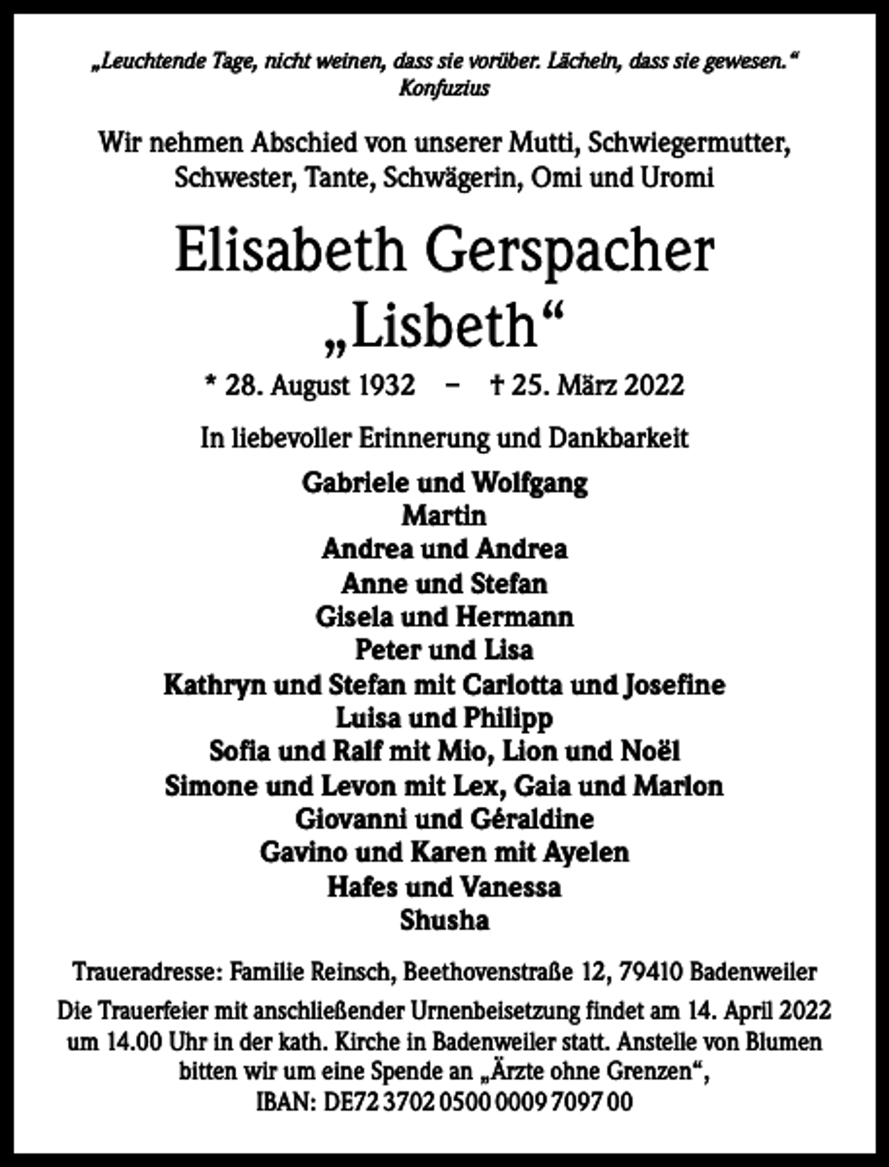 <p>„Leuchtende Tage, nicht weinen, dass sie vorüber. Lächeln, dass sie gewesen.“<br />Konfuzius</p><p>Wir nehmen Abschied von unserer Mutti, Schwiegermutter,<br />Schwester, Tante, Schwägerin, Omi und Uromi</p><p>Elisabeth Gerspacher<br />„Lisbeth“<br />* 28. August 1932 – † 25. März 2022<br />In liebevoller Erinnerung und Dankbarkeit<br />Gabriele und Wolfgang<br />Martin<br />Andrea und Andrea<br />Anne und Stefan<br />Gisela und Hermann<br />Peter und Lisa<br />Kathryn und Stefan mit Carlotta und Josefine<br />Luisa und Philipp<br />Sofia und Ralf mit Mio, Lion und Noël<br />Simone und Levon mit Lex, Gaia und Marlon<br />Giovanni und Géraldine<br />Gavino und Karen mit Ayelen<br />Hafes und Vanessa<br />Shusha<br />Traueradresse: Familie Reinsch, Beethovenstraße 12, 79410 Badenweiler<br />Die Trauerfeier mit anschließender Urnenbeisetzung findet am 14. April 2022<br />um 14.00 Uhr in der kath. Kirche in Badenweiler statt. Anstelle von Blumen<br />bitten wir um eine Spende an „Ärzte ohne Grenzen“,<br />IBAN: DE72 3702 0509 7097 00</p>