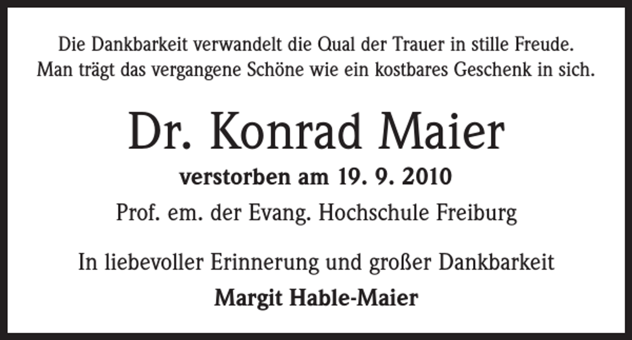 <p>Die Dankbarkeit verwandelt die Qual der Trauer in stille Freude.<br />Man trägt das vergangene Schöne wie ein kostbares Geschenk in sich.</p><p>Dr. Konrad Maier</p><p>verstorben am 19. 9. 2010<br />Prof. em. der Evang. Hochschule Freiburg<br />In liebevoller Erinnerung und großer Dankbarkeit<br />Margit Hable-Maier</p>