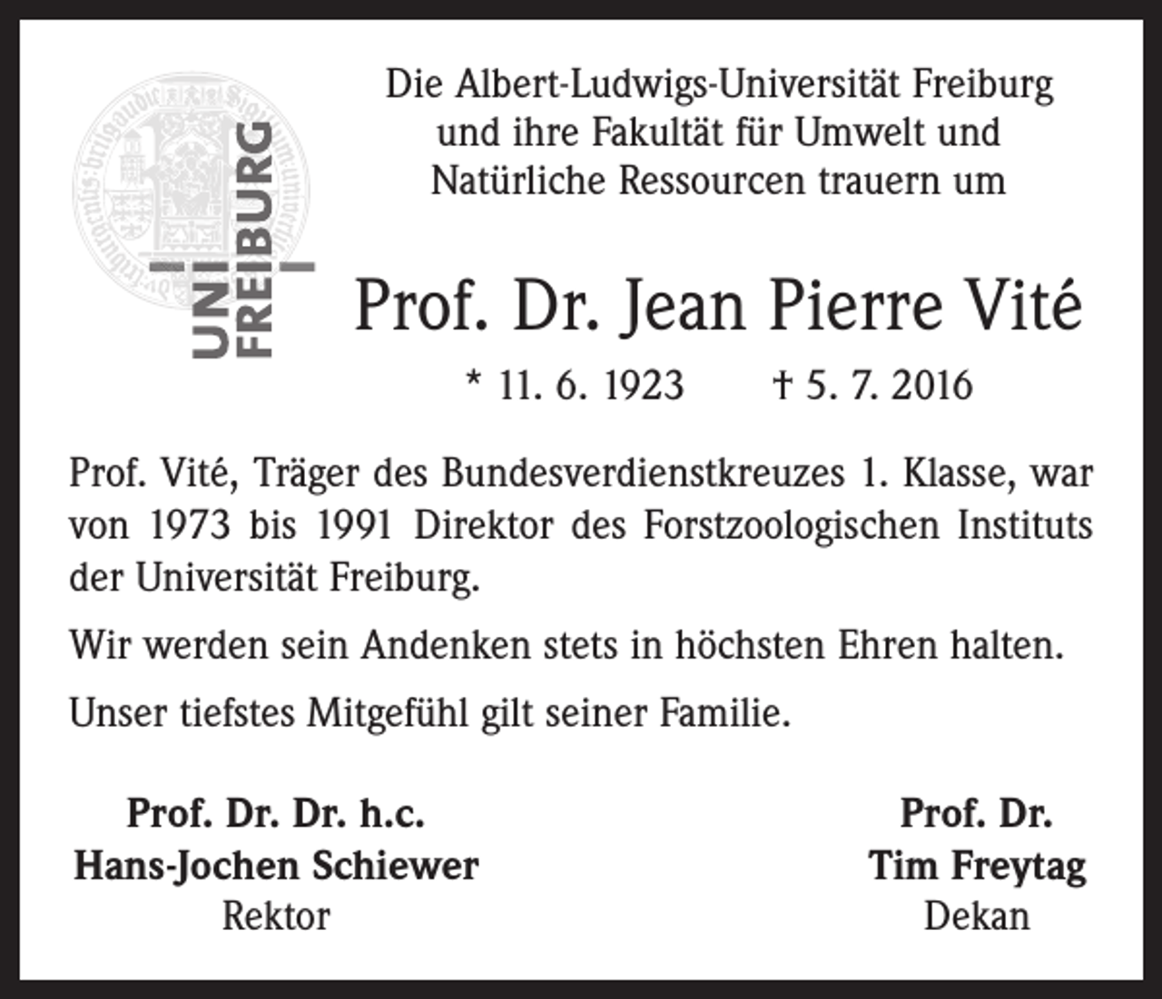<p>Die Albert-Ludwigs-Universität Freiburg<br />und ihre Fakultät für Umwelt und<br />Natürliche Ressourcen trauern um</p><p>Prof. Dr. Jean Pierre Vité<br />* 11. 6. 1923 † 5. 7. 2016<br />Prof. Vité, Träger des Bundesverdienstkreuzes 1. Klasse, war<br />von 1973 bis 1991 Direktor des Forstzoologischen Instituts<br />der Universität Freiburg.<br />Wir werden sein Andenken stets in höchsten Ehren halten.<br />Unser tiefstes Mitgefühl gilt seiner Familie.<br />Prof. Dr. Dr. h.c.<br />Hans-Jochen Schiewer</p><p>Rektor</p><p>Prof. Dr.<br />Tim Freytag<br />Dekan</p>