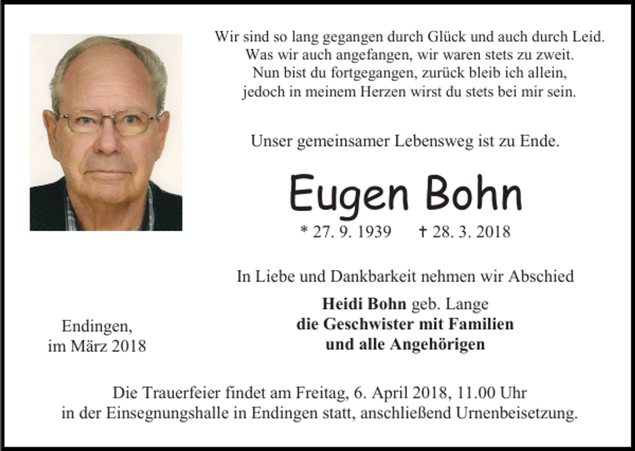 <p>Wir sind so lang gegangen durch Glück und auch durch Leid.<br />Was wir auch angefangen, wir waren stets zu zweit.<br />Nun bist du fortgegangen, zurück bleib ich allein,<br />jedoch in meinem Herzen wirst du stets bei mir sein.</p><p>Unser gemeinsamer Lebensweg ist zu Ende.</p><p>Eugen Bohn<br />* 27. 9. 1939</p><p> 28. 3. 2018</p><p>In Liebe und Dankbarkeit nehmen wir Abschied<br />Endingen,<br />im März 2018</p><p>Heidi Bohn geb. Lange<br />die Geschwister mit Familien<br />und alle Angehörigen</p><p>Die Trauerfeier findet am Freitag, 6. April 2018, 11.00 Uhr<br />in der Einsegnungshalle in Endingen statt, anschließend Urnenbeisetzung.</p>