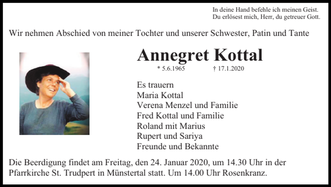 <p>In deine Hand befehle ich meinen Geist.<br />Du erlösest mich, Herr, du getreuer Gott.</p><p>Wir nehmen Abschied von meiner Tochter und unserer Schwester, Patin und Tante</p><p>Annegret Kottal<br />* 5.6.1965</p><p>† 17.1.2020</p><p>Es trauern<br />Maria Kottal<br />Verena Menzel und Familie<br />Fred Kottal und Familie<br />Roland mit Marius<br />Rupert und Sariya<br />Freunde und Bekannte<br />Die Beerdigung findet am Freitag, den 24. Januar 2020, um 14.30 Uhr in der<br />Pfarrkirche St. Trudpert in Münstertal statt. Um 14.00 Uhr Rosenkranz.</p>