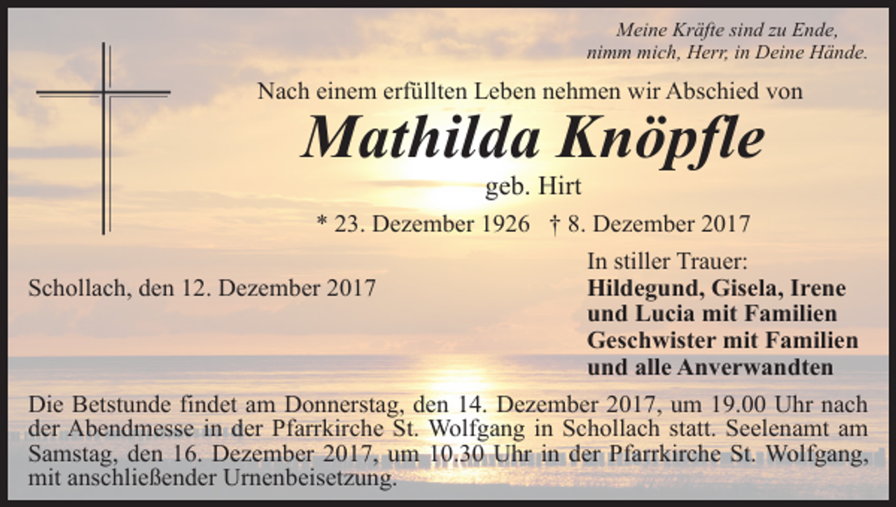 <p>Meine Kräfte sind zu Ende,<br />nimm mich, Herr, in Deine Hände.</p><p>Nach einem erfüllten Leben nehmen wir Abschied von</p><p>Mathilda Knöpfle<br />geb. Hirt</p><p>* 23. Dezember 1926 † 8. Dezember 2017<br />Schollach, den 12. Dezember 2017</p><p>In stiller Trauer:<br />Hildegund, Gisela, Irene<br />und Lucia mit Familien<br />Geschwister mit Familien<br />und alle Anverwandten</p><p>Die Betstunde findet am Donnerstag, den 14. Dezember 2017, um 19.00 Uhr nach<br />der Abendmesse in der Pfarrkirche St. Wolfgang in Schollach statt. Seelenamt am<br />Samstag, den 16. Dezember 2017, um 10.30 Uhr in der Pfarrkirche St. Wolfgang,<br />mit anschließender Urnenbeisetzung.</p>