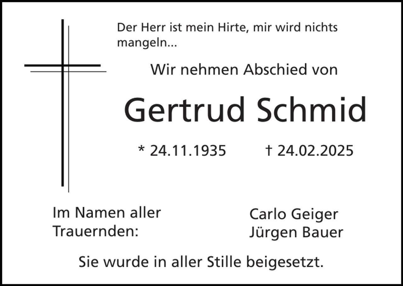 <p>Der Herr ist mein Hirte, mir wird nichts<br />mangeln...</p><p>Wir nehmen Abschied von</p><p>Gertrud Schmid<br />* 24.11.1935</p><p>Im Namen aller<br />Trauernden:</p><p>† 24.02.2025</p><p>Carlo Geiger<br />Jürgen Bauer</p><p>Sie wurde in aller Stille beigesetzt.</p>