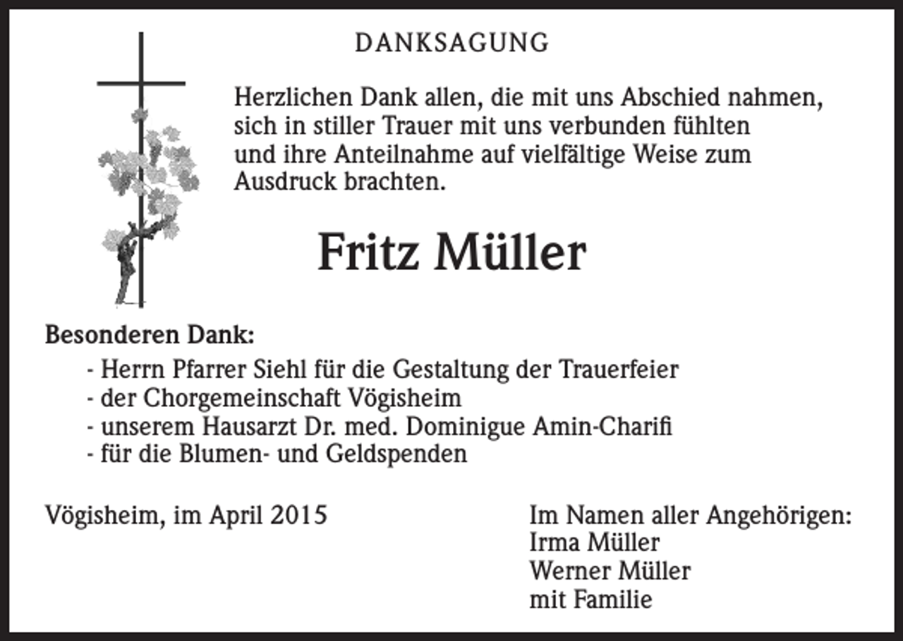 <p>DANKSAGUNG<br />Herzlichen Dank allen, die mit uns Abschied nahmen,<br />sich in stiller Trauer mit uns verbunden fühlten<br />und ihre Anteilnahme auf vielfältige Weise zum<br />Ausdruck brachten.</p><p>Fritz Müller<br />Besonderen Dank:<br />- Herrn Pfarrer Siehl für die Gestaltung der Trauerfeier<br />- der Chorgemeinschaft Vögisheim<br />- unserem Hausarzt Dr. med. Dominigue Amin-Charifi<br />- für die Blumen- und Geldspenden<br />Vögisheim, im April 2015 Im Namen aller Angehörigen:<br />Irma Müller<br />Werner Müller<br />mit Familie</p>