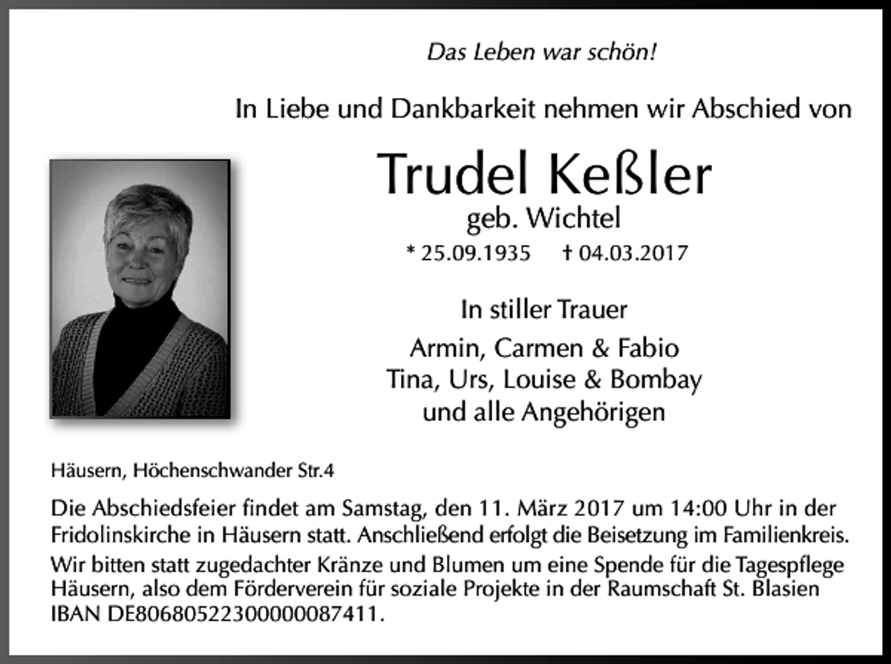<p>Das Leben war schön!</p><p>In Liebe und Dankbarkeit nehmen wir Abschied von</p><p>Trudel Keßler<br />geb. Wichtel</p><p>* 25.09.1935</p><p>† 04.03.2017</p><p>In stiller Trauer<br />Armin, Carmen &amp; Fabio<br />Tina, Urs, Louise &amp; Bombay<br />und alle Angehörigen<br />Häusern, Höchenschwander Str.4</p><p>Die Abschiedsfeier findet am Samstag, den 11. März 2017 um 14:00 Uhr in der<br />Fridolinskirche in Häusern statt. Anschließend erfolgt die Beisetzung im Familienkreis.<br />Wir bitten statt zugedachter Kränze und Blumen um eine Spende für die Tagespflege<br />Häusern, also dem Förderverein für soziale Projekte in der Raumschaft St. Blasien<br />IBAN DE80680522300000087411.</p>