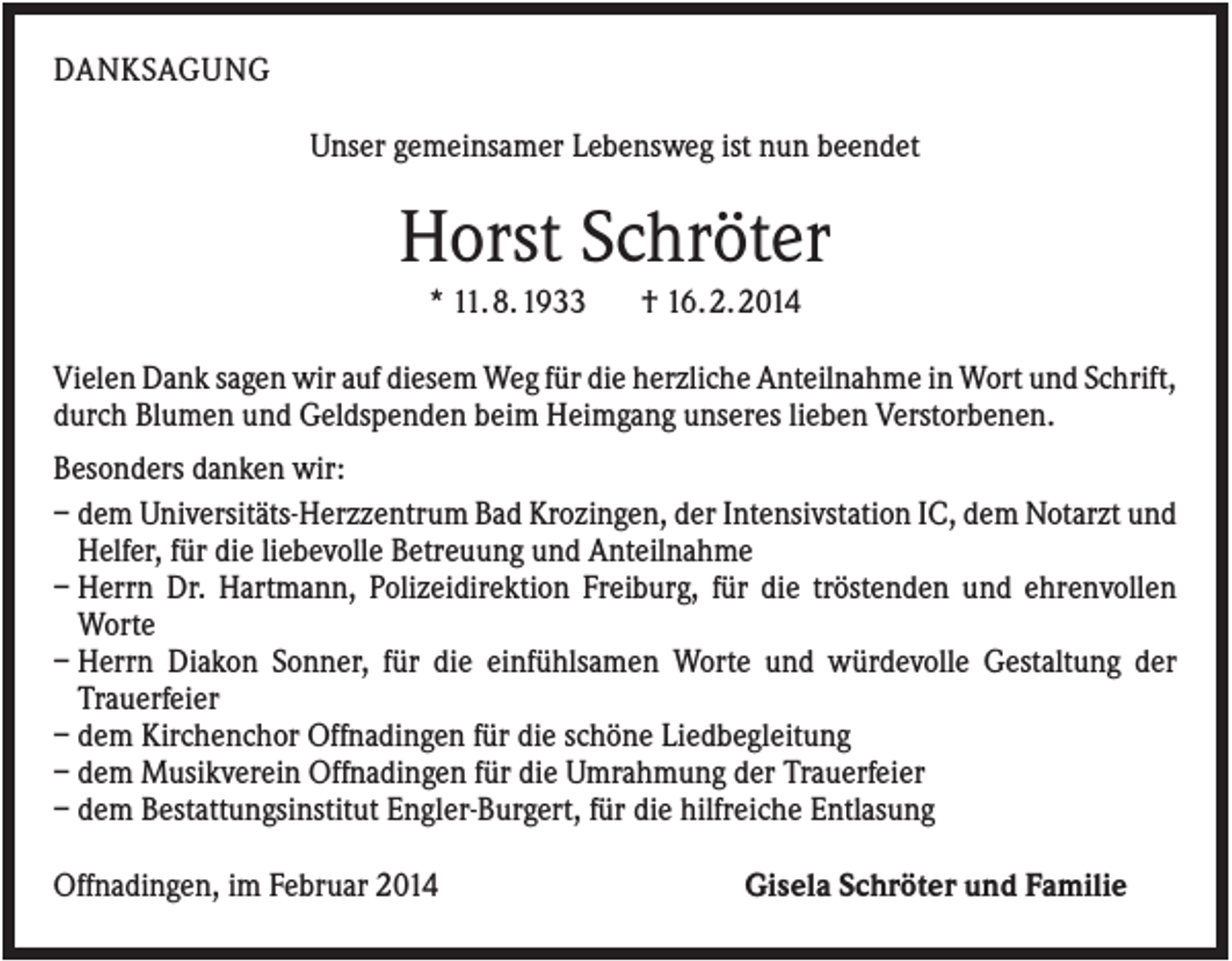 <p>DANKSAGUNG<br />Unser gemeinsamer Lebensweg ist nun beendet</p><p>Horst Schröter<br />* 11. 8. 1933</p><p>† 16. 2. 2014</p><p>Vielen Dank sagen wir auf diesem Weg für die herzliche Anteilnahme in Wort und Schrift,<br />durch Blumen und Geldspenden beim Heimgang unseres lieben Verstorbenen.<br />Besonders danken wir:<br />– dem Universitäts-Herzzentrum Bad Krozingen, der Intensivstation IC, dem Notarzt und<br />Helfer, für die liebevolle Betreuung und Anteilnahme<br />– Herrn Dr. Hartmann, Polizeidirektion Freiburg, für die tröstenden und ehrenvollen<br />Worte<br />– Herrn Diakon Sonner, für die einfühlsamen Worte und würdevolle Gestaltung der<br />Trauerfeier<br />– dem Kirchenchor Offnadingen für die schöne Liedbegleitung<br />– dem Musikverein Offnadingen für die Umrahmung der Trauerfeier<br />– dem Bestattungsinstitut Engler-Burgert, für die hilfreiche Entlasung<br />Offnadingen, im Februar 2014</p><p>Gisela Schröter und Familie</p>