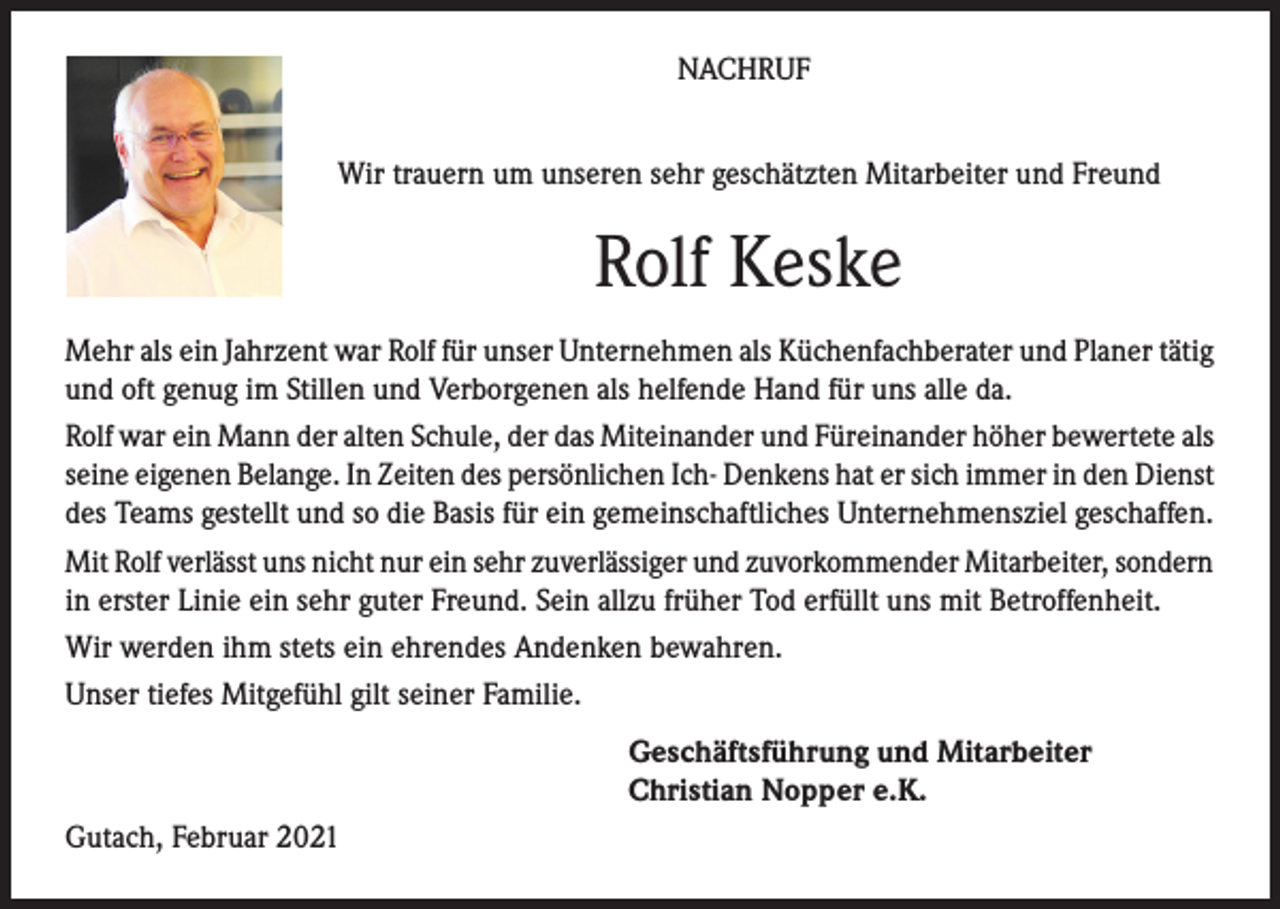 <p>NACHRUF<br />Wir trauern um unseren sehr geschätzten Mitarbeiter und Freund</p><p>Rolf Keske<br />Mehr als ein Jahrzent war Rolf für unser Unternehmen als Küchenfachberater und Planer tätig<br />und oft genug im Stillen und Verborgenen als helfende Hand für uns alle da.<br />Rolf war ein Mann der alten Schule, der das Miteinander und Füreinander höher bewertete als<br />seine eigenen Belange. In Zeiten des persönlichen Ich- Denkens hat er sich immer in den Dienst<br />des Teams gestellt und so die Basis für ein gemeinschaftliches Unternehmensziel geschaffen.<br />Mit Rolf verlässt uns nicht nur ein sehr zuverlässiger und zuvorkommender Mitarbeiter, sondern<br />in erster Linie ein sehr guter Freund. Sein allzu früher Tod erfüllt uns mit Betroffenheit.<br />Wir werden ihm stets ein ehrendes Andenken bewahren.<br />Unser tiefes Mitgefühl gilt seiner Familie.<br />Geschäftsführung und Mitarbeiter<br />Christian Nopper e.K.<br />Gutach, Februar 2021</p>