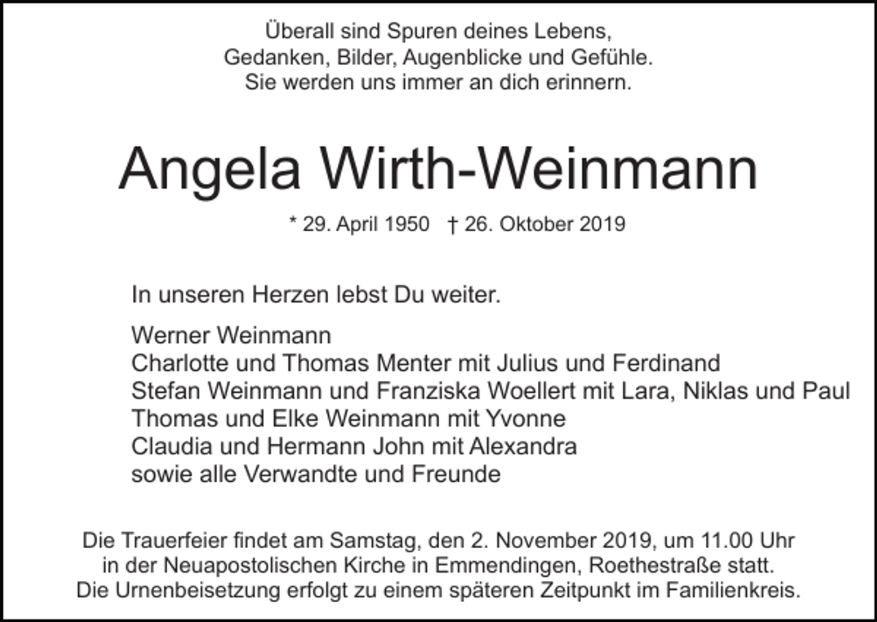 <p>Überall sind Spuren deines Lebens,<br />Gedanken, Bilder, Augenblicke und Gefühle.<br />Sie werden uns immer an dich erinnern.</p><p>Angela Wirth-Weinmann<br />* 29. April 1950 † 26. Oktober 2019</p><p>In unseren Herzen lebst Du weiter.<br />Werner Weinmann<br />Charlotte und Thomas Menter mit Julius und Ferdinand<br />Stefan Weinmann und Franziska Woellert mit Lara, Niklas und Paul<br />Thomas und Elke Weinmann mit Yvonne<br />Claudia und Hermann John mit Alexandra<br />sowie alle Verwandte und Freunde<br />Die Trauerfeier findet am Samstag, den 2. November 2019, um 11.00 Uhr<br />in der Neuapostolischen Kirche in Emmendingen, Roethestraße statt.<br />Die Urnenbeisetzung erfolgt zu einem späteren Zeitpunkt im Familienkreis.</p>