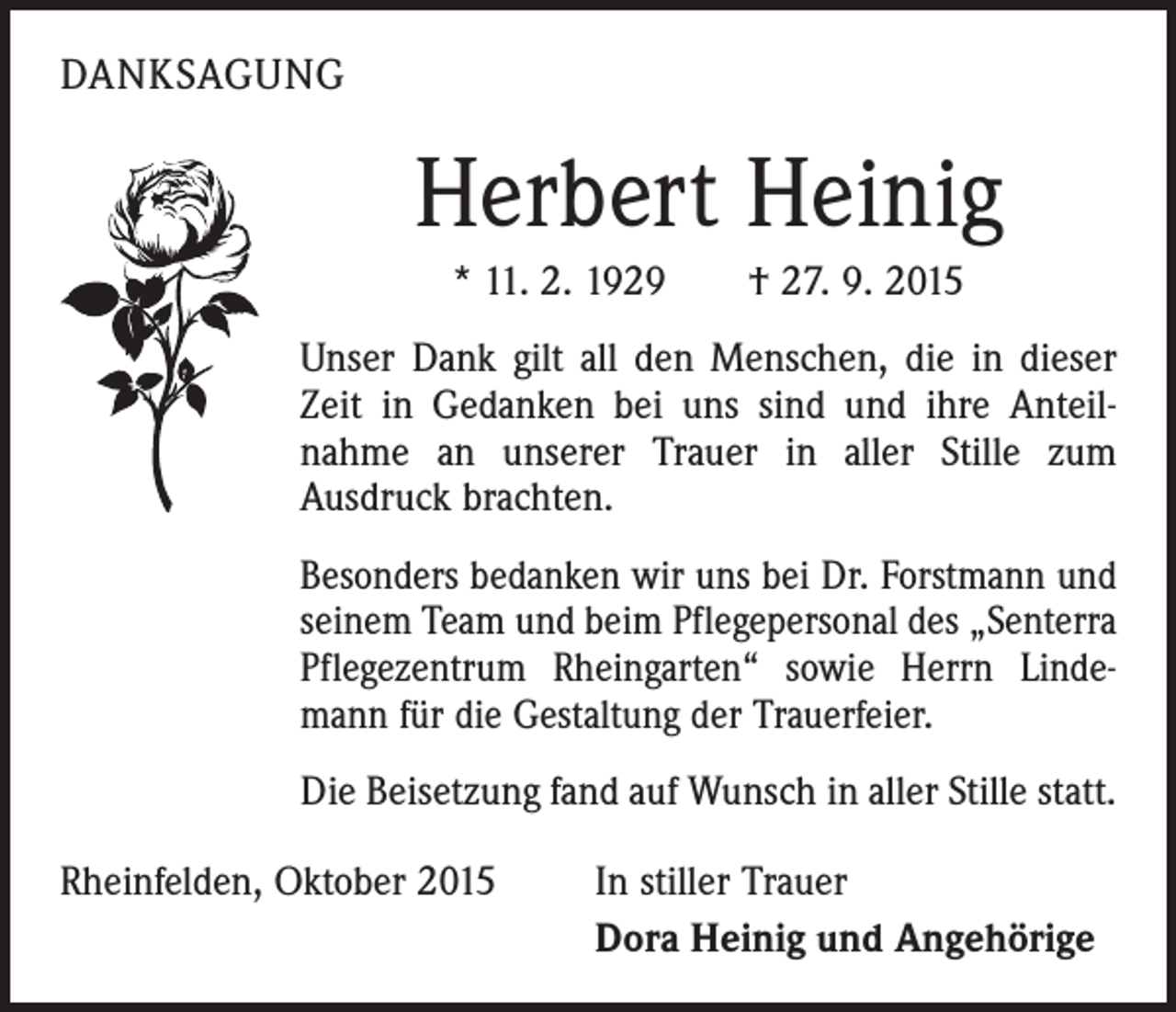 <p>DANKSAGUNG</p><p>Herbert Heinig<br />* 11. 2. 1929 † 27. 9. 2015<br />Unser Dank gilt all den Menschen, die in dieser<br />Zeit in Gedanken bei uns sind und ihre Anteil­<br />nahme an unserer Trauer in aller Stille zum<br />­Ausdruck brachten.<br />Besonders bedanken wir uns bei Dr. Forstmann und<br />seinem Team und beim Pflegepersonal des „Senterra<br />Pflegezentrum Rheingarten“ sowie Herrn Linde­<br />mann für die Gestaltung der Trauerfeier.<br />Die Beisetzung fand auf Wunsch in aller Stille statt.<br />Rheinfelden, Oktober 2015</p><p>In stiller Trauer<br />Dora Heinig und Angehörige</p>