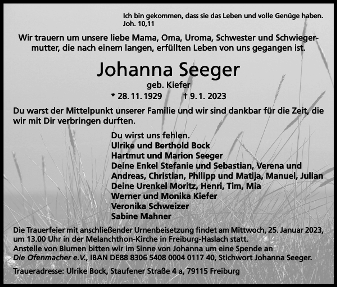 <p>Ich bin gekommen, dass sie das Leben und volle Genüge haben.<br />Joh. 10,11</p><p>Wir trauern um unsere liebe Mama, Oma, Uroma, Schwester und Schwiegermutter, die nach einem langen, erfüllten Leben von uns gegangen ist.</p><p>Johanna Seeger<br />geb. Kiefer<br />* 28. 11. 1929<br />† 9. 1. 2023</p><p>Du warst der Mittelpunkt unserer Familie und wir sind dankbar für die Zeit, die<br />wir mit Dir verbringen durften.<br />Du wirst uns fehlen.<br />Ulrike und Berthold Bock<br />Hartmut und Marion Seeger<br />Deine Enkel Stefanie und Sebastian, Verena und<br />Andreas, Christian, Philipp und Matija, Manuel, Julian<br />Deine Urenkel Moritz, Henri, Tim, Mia<br />Werner und Monika Kiefer<br />Veronika Schweizer<br />Sabine Mahner<br />Die Trauerfeier mit anschließender Urnenbeisetzung findet am Mittwoch, 25. Januar 2023,<br />um 13.00 Uhr in der Melanchthon-Kirche in Freiburg-Haslach statt.<br />Anstelle von Blumen bitten wir im Sinne von Johanna um eine Spende an<br />Die Ofenmacher e.V., IBAN DE8306 5408 0004 0117 40, Stichwort Johanna Seeger.<br />Traueradresse: Ulrike Bock, Staufener Straße 4 a, 79115 Freiburg</p>