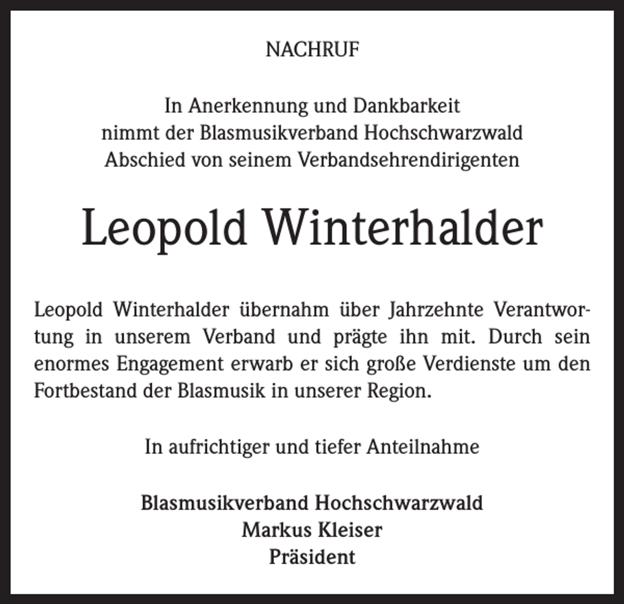 <p>NACHRUF<br />In Anerkennung und Dankbarkeit<br />nimmt der Blasmusikverband Hochschwarzwald<br />Abschied von seinem Verbandsehrendirigenten</p><p>Leopold Winterhalder<br />Leopold Winterhalder übernahm über Jahrzehnte Verantwortung in unserem Verband und prägte ihn mit. Durch sein<br />enormes Engagement erwarb er sich große Verdienste um den<br />Fortbestand der Blasmusik in unserer Region.<br />In aufrichtiger und tiefer Anteilnahme<br />Blasmusikverband Hochschwarzwald<br />Markus Kleiser<br />Präsident</p>