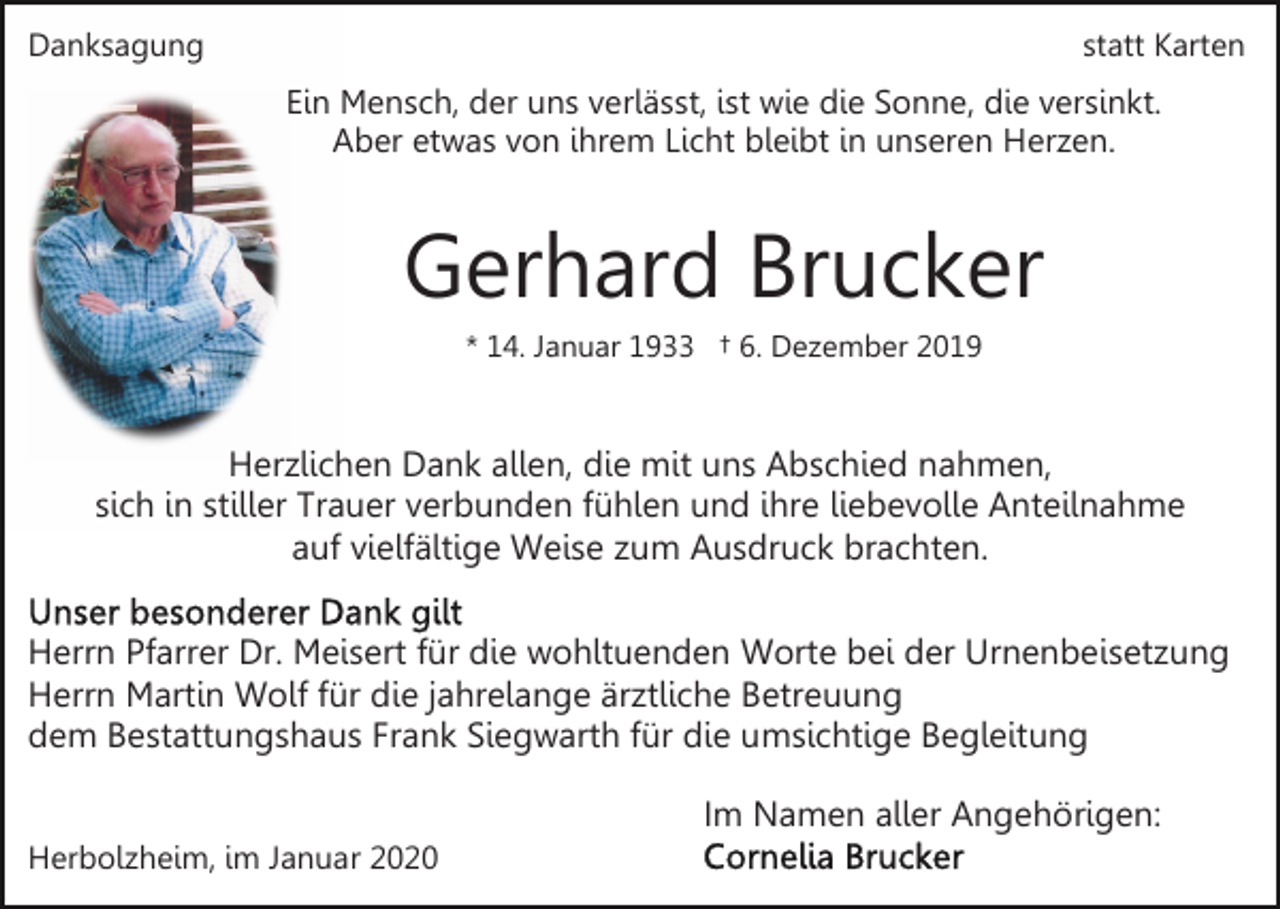 <p>Danksagung</p><p>statt Karten</p><p>Ein Mensch, der uns verlässt, ist wie die Sonne, die versinkt.<br />Aber etwas von ihrem Licht bleibt in unseren Herzen.</p><p>Gerhard Brucker<br />* 14. Januar 1933 † 6. Dezember 2019</p><p>Herzlichen Dank allen, die mit uns Abschied nahmen,<br />sich in stiller Trauer verbunden fühlen und ihre liebevolle Anteilnahme<br />auf vielfältige Weise zum Ausdruck brachten.<br />Herrn Pfarrer Dr. Meisert für die wohltuenden Worte bei der Urnenbeisetzung<br />Herrn Martin Wolf für die jahrelange ärztliche Betreuung<br />dem Bestattungshaus Frank Siegwarth für die umsichtige Begleitung<br />Im Namen aller Angehörigen:<br />Herbolzheim, im Januar 2020</p>