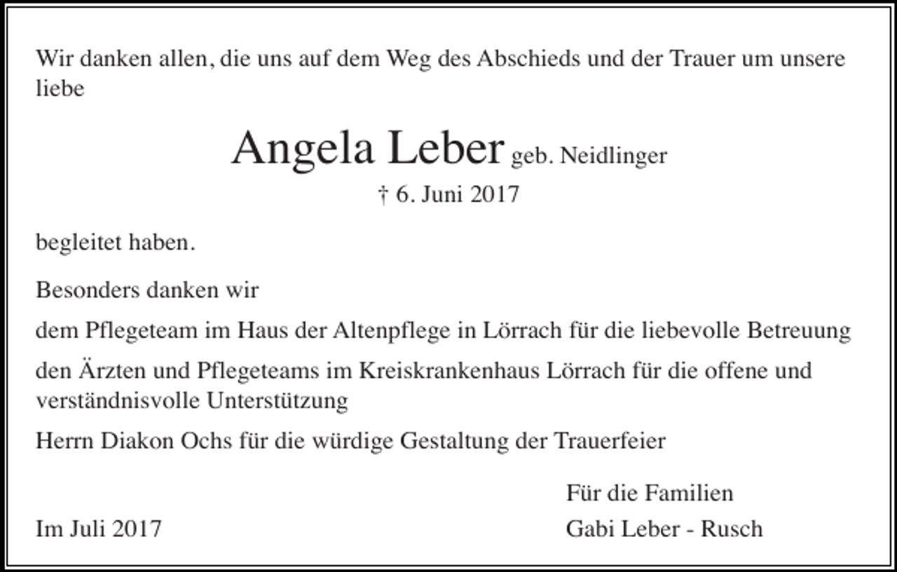 <p>Wir danken allen, die uns auf dem Weg des Abschieds und der Trauer um unsere<br />liebe</p><p>Angela Leber geb. Neidlinger<br />† 6. Juni 2017<br />begleitet haben.<br />Besonders danken wir<br />dem Pflegeteam im Haus der Altenpflege in Lörrach für die liebevolle Betreuung<br />den Ärzten und Pflegeteams im Kreiskrankenhaus Lörrach für die offene und<br />verständnisvolle Unterstützung<br />Herrn Diakon Ochs für die würdige Gestaltung der Trauerfeier</p><p>Im Juli 2017</p><p>Für die Familien<br />Gabi Leber - Rusch</p>