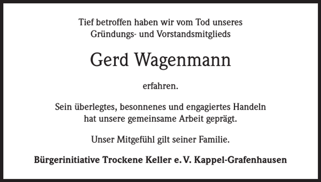 <p>Tief betroffen haben wir vom Tod unseres<br />Gründungs- und Vorstandsmitglieds</p><p>Gerd Wagenmann<br />erfahren.<br />Sein überlegtes, besonnenes und engagiertes Handeln<br />hat unsere gemeinsame Arbeit geprägt.<br />Unser Mitgefühl gilt seiner Familie.<br />Bürgerinitiative Trockene Keller e. V. Kappel-Grafenhausen</p>