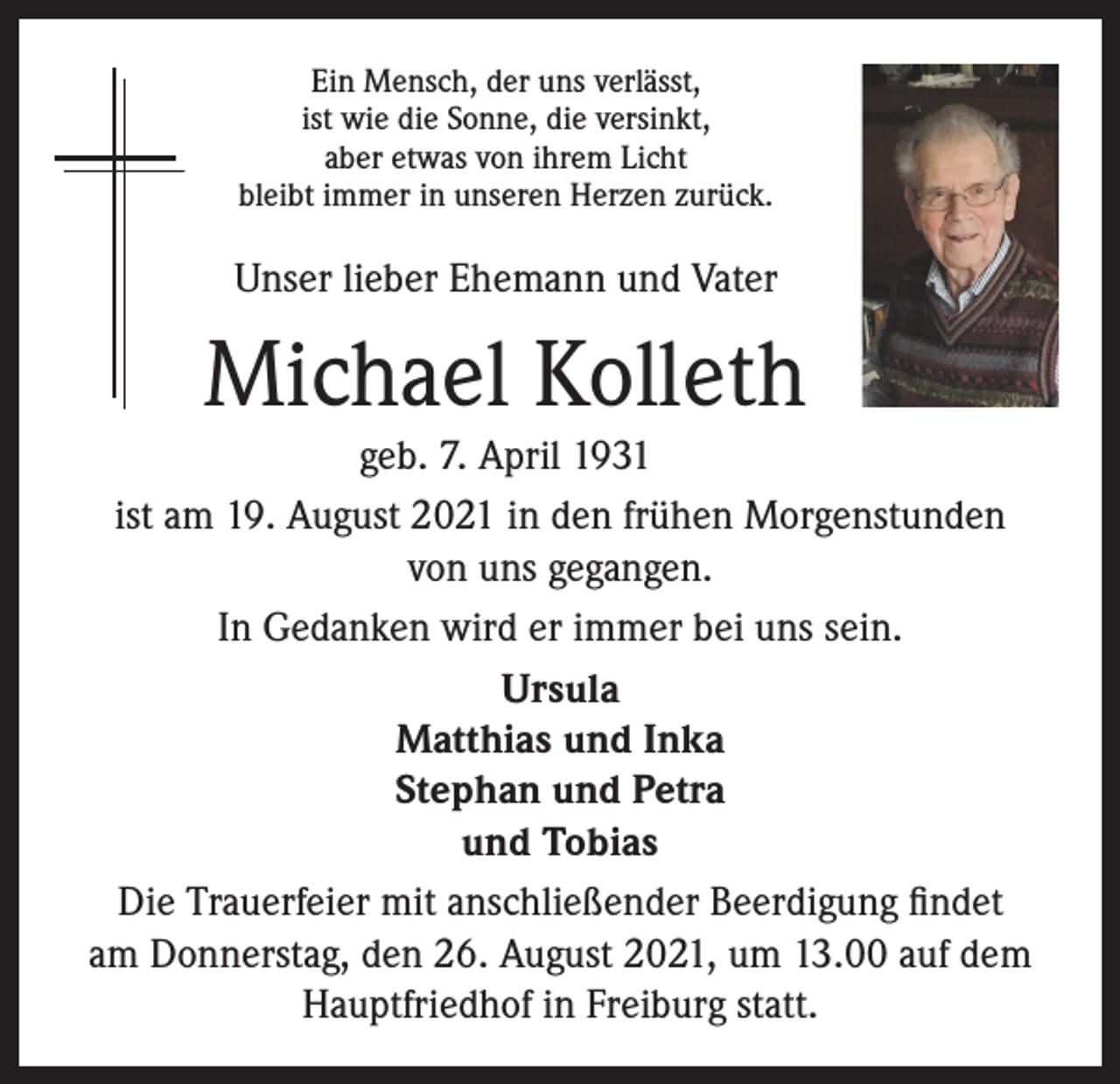 <p>Ein Mensch, der uns verlässt,<br />ist wie die Sonne, die versinkt,<br />aber etwas von ihrem Licht<br />bleibt immer in unseren Herzen zurück.</p><p>Unser lieber Ehemann und Vater</p><p>Michael Kolleth<br />geb. 7. April 1931<br />ist am 19. August 2021 in den frühen Morgenstunden<br />von uns gegangen.<br />In Gedanken wird er immer bei uns sein.<br />Ursula<br />Matthias und Inka<br />Stephan und Petra<br />und Tobias<br />Die Trauerfeier mit anschließender Beerdigung findet<br />am Donnerstag, den 26. August 2021, um 13.00 auf dem<br />Hauptfriedhof in Freiburg statt.</p>