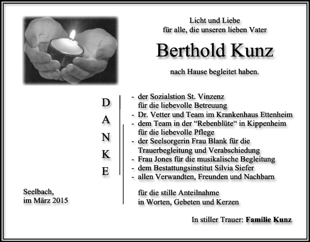 <p>Licht und Liebe<br />für alle, die unseren lieben Vater</p><p>Berthold Kunz<br />nach Hause begleitet haben.</p><p>D<br />A<br />N<br />K<br />E<br />Seelbach,<br />im März 2015</p><p>- der Sozialstion St. Vinzenz<br />für die liebevolle Betreuung<br />- Dr. Vetter und Team im Krankenhaus Ettenheim<br />- dem Team in der “Rebenblüte“ in Kippenheim<br />für die liebevolle Pflege<br />- der Seelsorgerin Frau Blank für die<br />Trauerbegleitung und Verabschiedung<br />- Frau Jones für die musikalische Begleitung<br />- dem Bestattungsinstitut Silvia Siefer<br />- allen Verwandten, Freunden und Nachbarn<br />für die stille Anteilnahme<br />in Worten, Gebeten und Kerzen<br />In stiller Trauer: Familie Kunz</p>