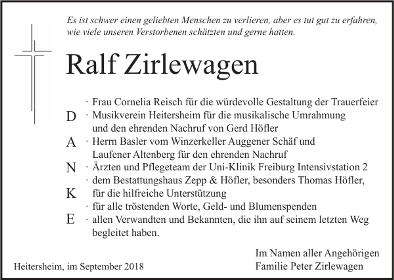 <p>Es ist schwer einen geliebten Menschen zu verlieren, aber es tut gut zu erfahren,<br />wie viele unseren Verstorbenen schätzten und gerne hatten.</p><p>Ralf Zirlewagen<br />D<br />A<br />N<br />K<br />E</p><p>∙ Frau Cornelia Reisch für die würdevolle Gestaltung der Trauerfeier<br />∙ Musikverein Heitersheim für die musikalische Umrahmung<br />und den ehrenden Nachruf von Gerd Höfler<br />∙ Herrn Basler vom Winzerkeller Auggener Schäf und<br />Laufener Altenberg für den ehrenden Nachruf<br />∙ Ärzten und Pflegeteam der Uni-Klinik Freiburg Intensivstation 2<br />∙ dem Bestattungshaus Zepp &amp; Höfler, besonders Thomas Höfler,<br />für die hilfreiche Unterstützung<br />∙ für alle tröstenden Worte, Geld- und Blumenspenden<br />∙ allen Verwandten und Bekannten, die ihn auf seinem letzten Weg<br />begleitet haben.</p><p>Heitersheim, im September 2018</p><p>Im Namen aller Angehörigen<br />Familie Peter Zirlewagen</p>