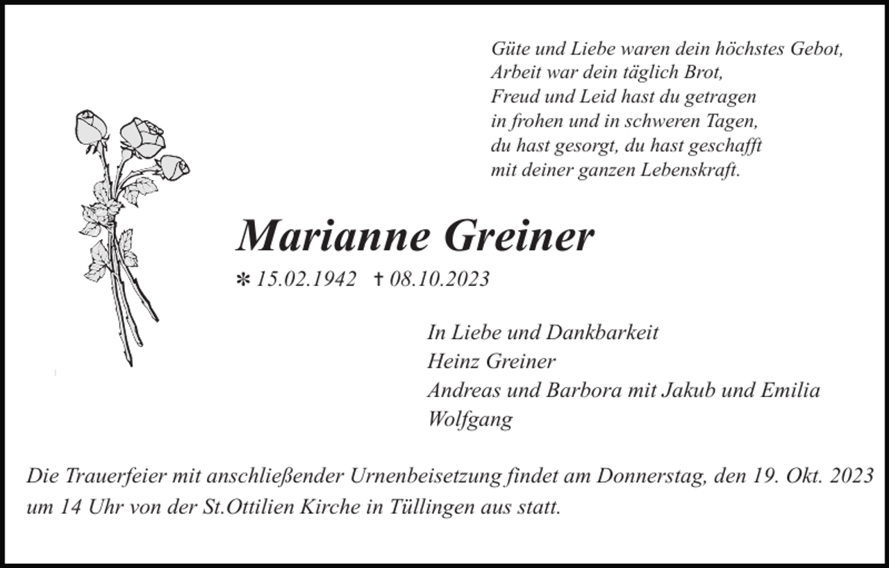 <p>Güte und Liebe waren dein höchstes Gebot,<br />Arbeit war dein täglich Brot,<br />Freud und Leid hast du getragen<br />in frohen und in schweren Tagen,<br />du hast gesorgt, du hast geschafft<br />mit deiner ganzen Lebenskraft.</p><p>Marianne Greiner<br />✽ 15.02.1942 ✝ 08.10.2023</p><p>In Liebe und Dankbarkeit<br />Heinz Greiner<br />Andreas und Barbora mit Jakub und Emilia<br />Wolfgang<br />Die Trauerfeier mit anschließender Urnenbeisetzung findet am Donnerstag, den 19. Okt. 2023<br />um 14 Uhr von der St.Ottilien Kirche in Tüllingen aus statt.</p>