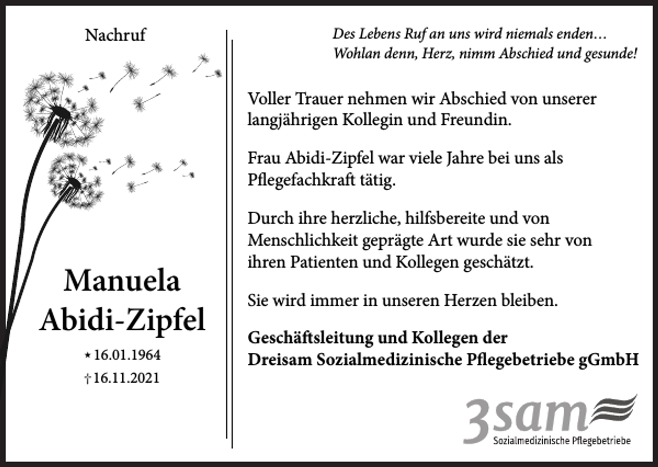 <p>Nachruf</p><p>Des Lebens Ruf an uns wird niemals enden…<br />Wohlan denn, Herz, nimm Abschied und gesunde!</p><p>Voller Trauer nehmen wir Abschied von unserer<br />langjährigen Kollegin und Freundin.<br />Frau Abidi-Zipfel war viele Jahre bei uns als<br />Pflegefachkraft tätig.</p><p>Manuela<br />Abidi-Zipfel<br /> 16.01.1964</p><p>† 16.11.2021</p><p>Durch ihre herzliche, hilfsbereite und von<br />Menschlichkeit geprägte Art wurde sie sehr von<br />ihren Patienten und Kollegen geschätzt.<br />Sie wird immer in unseren Herzen bleiben.<br />Geschäftsleitung und Kollegen der<br />Dreisam Sozialmedizinische Pflegebetriebe gGmbH</p>