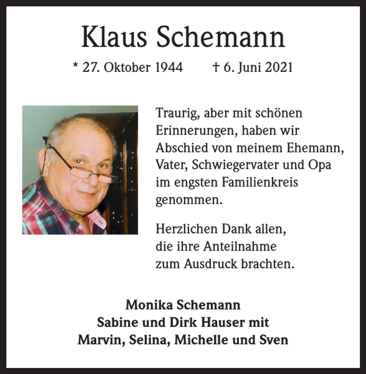 <p>Klaus Schemann<br />* 27. Oktober 1944 † 6. Juni 2021<br />Traurig, aber mit schönen<br />Erinnerungen, haben wir<br />Abschied von meinem Ehemann,<br />Vater, Schwiegervater und Opa<br />im engsten Familienkreis<br />genommen.<br />Herzlichen Dank allen,<br />die ihre Anteilnahme<br />zum Ausdruck brachten.<br />Monika Schemann<br />Sabine und Dirk Hauser mit<br />Marvin, Selina, Michelle und Sven</p>