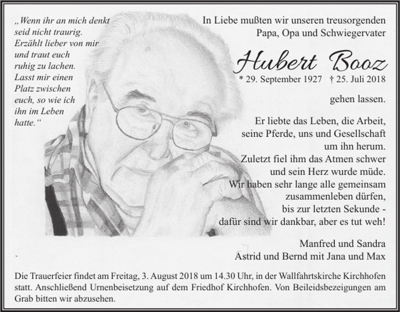 <p>„Wenn ihr an mich denkt<br />seid nicht traurig.<br />Erzählt lieber von mir<br />und traut euch<br />ruhig zu lachen.<br />Lasst mir einen<br />Platz zwischen<br />euch, so wie ich<br />ihn im Leben<br />hatte.“</p><p>In Liebe mußten wir unseren treusorgenden<br />Papa, Opa und Schwiegervater</p><p>Hubert Booz</p><p>* 29. September 1927 † 25. Juli 2018</p><p>gehen lassen.<br />Er liebte das Leben, die Arbeit,<br />seine Pferde, uns und Gesellschaft<br />um ihn herum.<br />Zuletzt fiel ihm das Atmen schwer<br />und sein Herz wurde müde.<br />Wir haben sehr lange alle gemeinsam<br />zusammenleben dürfen,<br />bis zur letzten Sekunde dafür sind wir dankbar, aber es tut weh!<br />Manfred und Sandra<br />Astrid und Bernd mit Jana und Max</p><p>Die Trauerfeier findet am Freitag, 3. August 2018 um 14.30 Uhr, in der Wallfahrtskirche Kirchhofen<br />statt. Anschließend Urnenbeisetzung auf dem Friedhof Kirchhofen. Von Beileidsbezeigungen am<br />Grab bitten wir abzusehen.</p>
