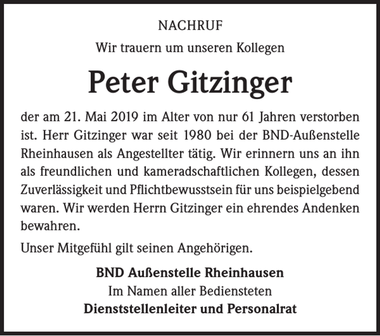 <p>NACHRUF<br />Wir trauern um unseren Kollegen</p><p>Peter Gitzinger<br />der am 21. Mai 2019 im Alter von nur 61 Jahren verstorben<br />ist. Herr Gitzinger war seit 1980 bei der BND-Außenstelle<br />Rheinhausen als Angestellter tätig. Wir erinnern uns an ihn<br />als freundlichen und kameradschaftlichen Kollegen, dessen<br />Zuverlässigkeit und Pflichtbewusstsein für uns beispielgebend<br />waren. Wir werden Herrn Gitzinger ein ehrendes Andenken<br />bewahren.<br />Unser Mitgefühl gilt seinen Angehörigen.<br />BND Außenstelle Rheinhausen<br />Im Namen aller Bediensteten<br />Dienststellenleiter und Personalrat</p>
