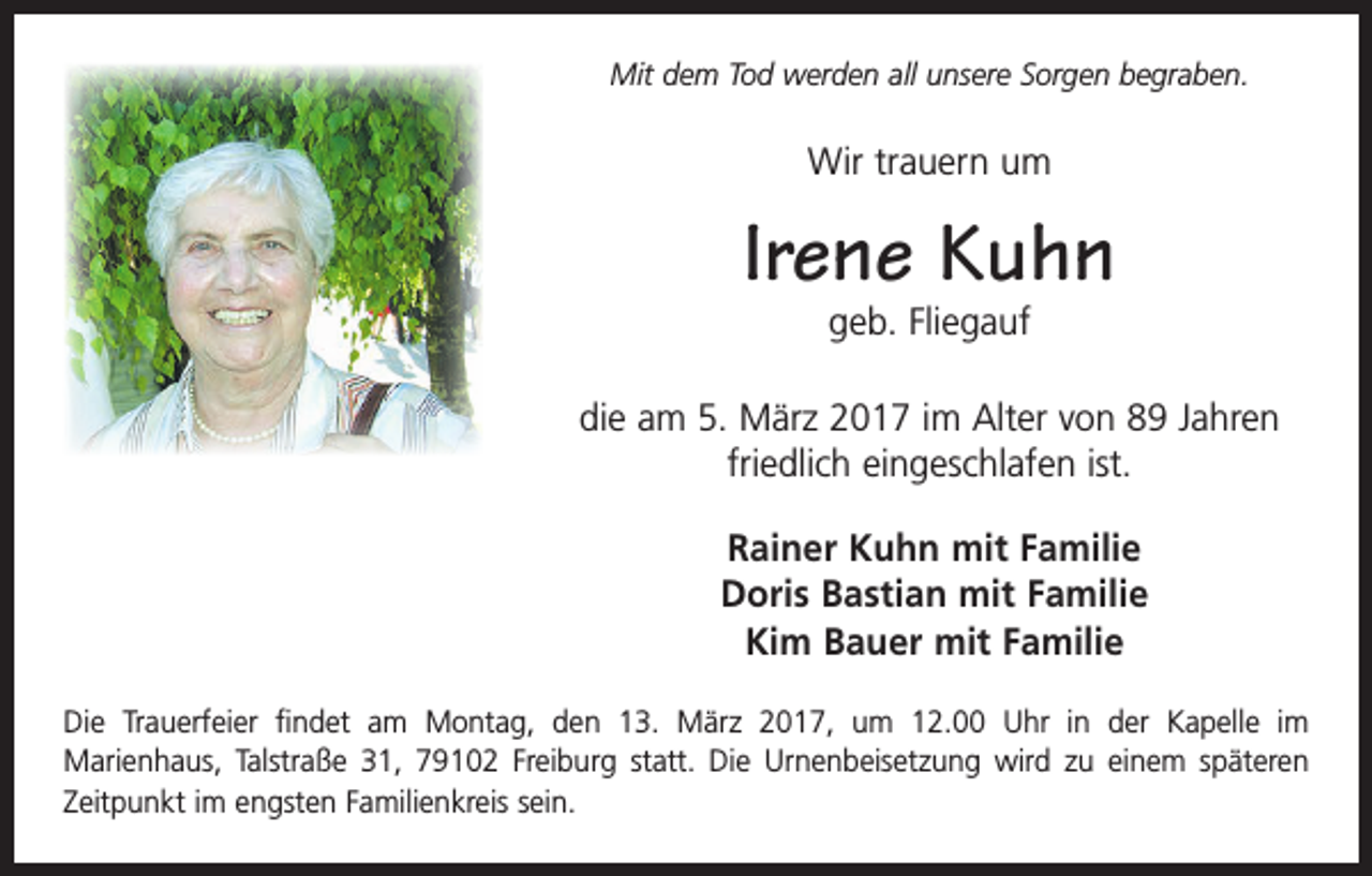 <p>Mit dem Tod werden all unsere Sorgen begraben.</p><p>Wir trauern um</p><p>Irene Kuhn<br />geb. Fliegauf</p><p>die am 5. März 2017 im Alter von 89 Jahren<br />friedlich eingeschlafen ist.<br />Rainer Kuhn mit Familie<br />Doris Bastian mit Familie<br />Kim Bauer mit Familie<br />Die Trauerfeier findet am Montag, den 13. März 2017, um 12.00 Uhr in der Kapelle im<br />­Marienhaus, Talstraße 31, 79102 Freiburg statt. Die Urnenbeisetzung wird zu einem späteren<br />Zeitpunkt im engsten Familienkreis sein.</p>