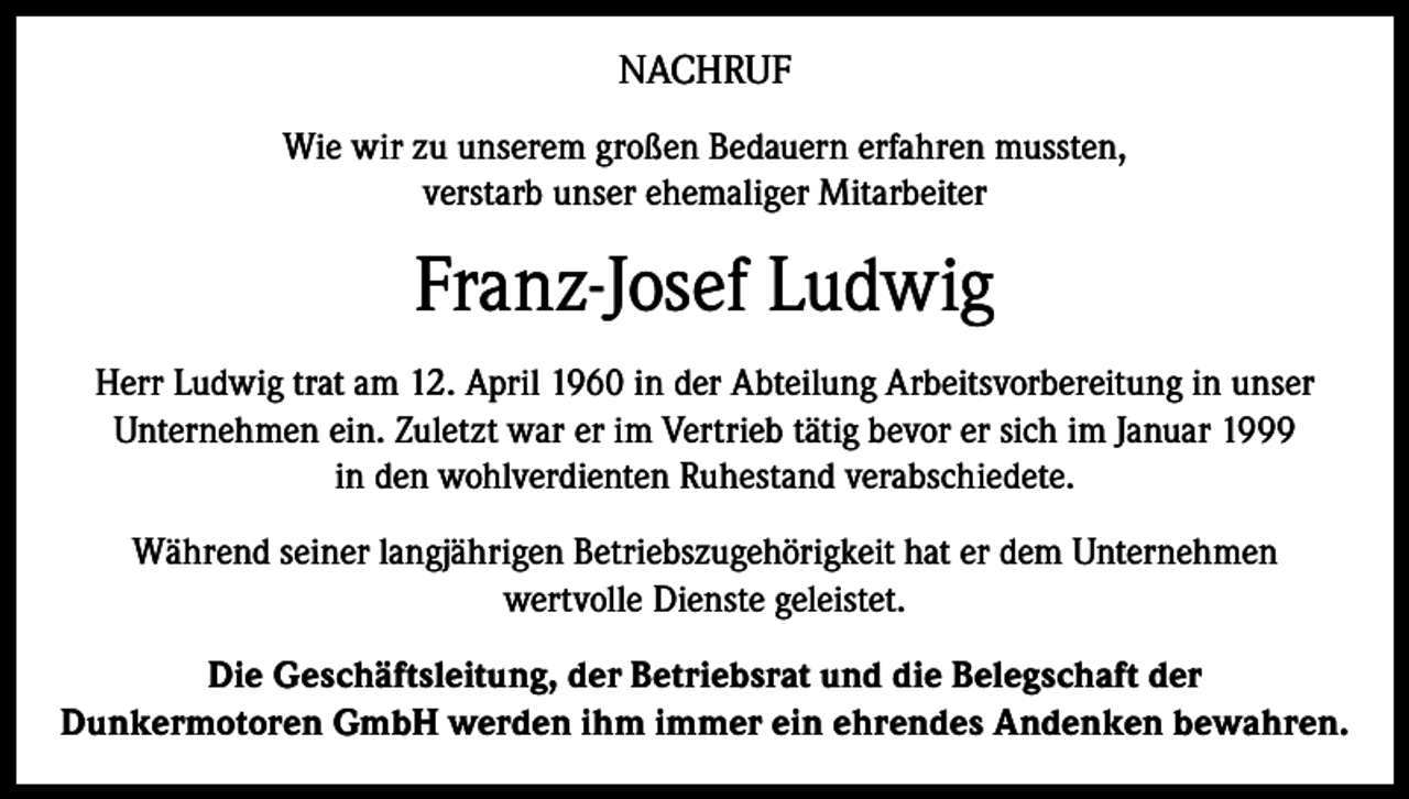<p>NACHRUF<br />Wie wir zu unserem großen Bedauern erfahren mussten,<br />verstarb unser ehemaliger Mitarbeiter</p><p>Franz-Josef Ludwig<br />Herr Ludwig trat am 12. April 1960 in der Abteilung Arbeitsvorbereitung in unser<br />Unternehmen ein. Zuletzt war er im Vertrieb tätig bevor er sich im Januar 1999<br />in den wohlverdienten Ruhestand verabschiedete.<br />Während seiner langjährigen Betriebszugehörigkeit hat er dem Unternehmen<br />wertvolle Dienste geleistet.<br />Die Geschäftsleitung, der Betriebsrat und die Belegschaft der<br />Dunkermotoren GmbH werden ihm immer ein ehrendes Andenken bewahren.</p>