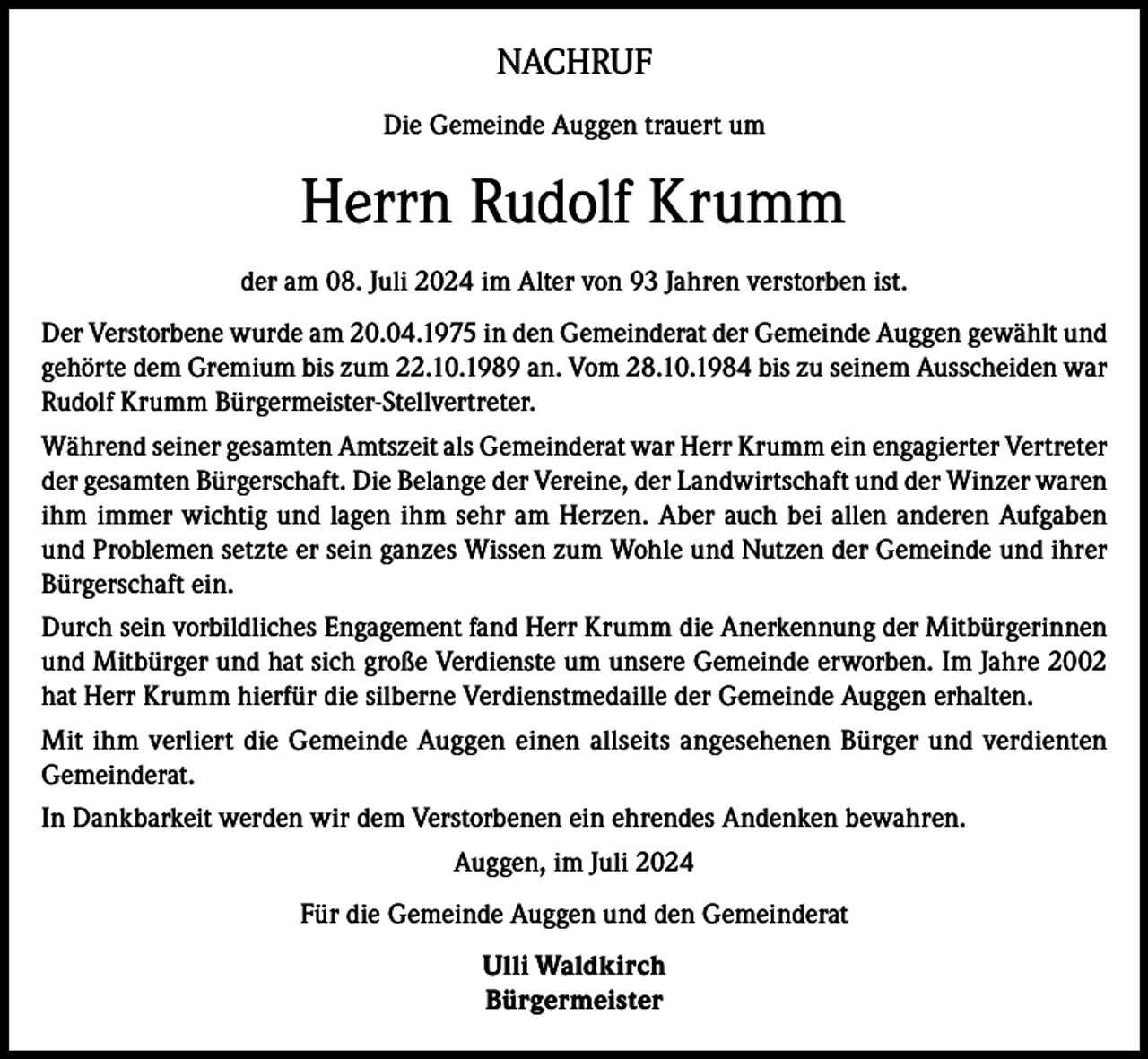<p>NACHRUF<br />Die Gemeinde Auggen trauert um</p><p>Herrn Rudolf Krumm<br />der am 08. Juli 2024 im Alter von 93 Jahren verstorben ist.<br />Der Verstorbene wurde am 20.04.1975 in den Gemeinderat der Gemeinde Auggen gewählt und<br />gehörte dem Gremium bis zum 22.10.1989 an. Vom 28.10.1984 bis zu seinem Ausscheiden war<br />Rudolf Krumm Bürgermeister-Stellvertreter.<br />Während seiner gesamten Amtszeit als Gemeinderat war Herr Krumm ein engagierter Vertreter<br />der gesamten Bürgerschaft. Die Belange der Vereine, der Landwirtschaft und der Winzer waren<br />ihm immer wichtig und lagen ihm sehr am Herzen. Aber auch bei allen anderen Aufgaben<br />und Problemen setzte er sein ganzes Wissen zum Wohle und Nutzen der Gemeinde und ihrer<br />Bürgerschaft ein.<br />Durch sein vorbildliches Engagement fand Herr Krumm die Anerkennung der Mitbürgerinnen<br />und Mitbürger und hat sich große Verdienste um unsere Gemeinde erworben. Im Jahre 2002<br />hat Herr Krumm hierfür die silberne Verdienstmedaille der Gemeinde Auggen erhalten.<br />Mit ihm verliert die Gemeinde Auggen einen allseits angesehenen Bürger und verdienten<br />Gemeinderat.<br />In Dankbarkeit werden wir dem Verstorbenen ein ehrendes Andenken bewahren.<br />Auggen, im Juli 2024<br />Für die Gemeinde Auggen und den Gemeinderat<br />Ulli Waldkirch<br />Bürgermeister</p>
