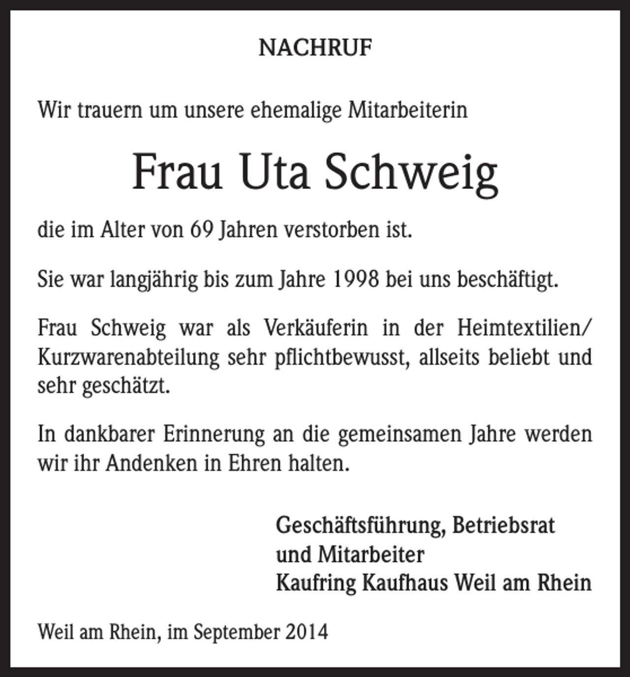 <p>NACHRUF<br />Wir trauern um unsere ehemalige Mitarbeiterin</p><p>Frau Uta Schweig<br />die im Alter von 69 Jahren verstorben ist.<br />Sie war langjährig bis zum Jahre 1998 bei uns beschäftigt.<br />Frau Schweig war als Verkäuferin in der Heimtextilien/<br />Kurzwarenabteilung sehr pflichtbewusst, allseits beliebt und<br />sehr geschätzt.<br />In dankbarer Erinnerung an die gemeinsamen Jahre werden<br />wir ihr Andenken in Ehren halten.<br />Geschäftsführung, Betriebsrat<br />und Mitarbeiter<br />Kaufring Kaufhaus Weil am Rhein<br />Weil am Rhein, im September 2014</p>