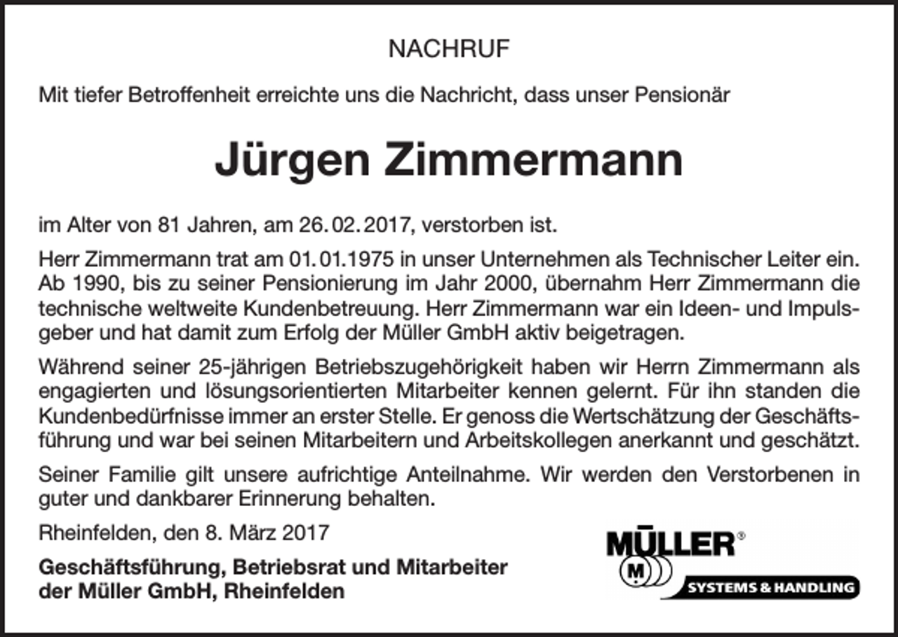 <p>NACHRUF<br />Mit tiefer Betroffenheit erreichte uns die Nachricht, dass unser Pensionär</p><p>Jürgen Zimmermann<br />im Alter von 81 Jahren, am 26. 02. 2017, verstorben ist.<br />Herr Zimmermann trat am 01. 01.1975 in unser Unternehmen als Technischer Leiter ein.<br />Ab 1990, bis zu seiner Pensionierung im Jahr 2000, übernahm Herr Zimmermann die<br />technische weltweite Kundenbetreuung. Herr Zimmermann war ein Ideen- und Impulsgeber und hat damit zum Erfolg der Müller GmbH aktiv beigetragen.<br />Während seiner 25-jährigen Betriebszugehörigkeit haben wir Herrn Zimmermann als<br />engagierten und lösungsorientierten Mitarbeiter kennen gelernt. Für ihn standen die<br />Kundenbedürfnisse immer an erster Stelle. Er genoss die Wertschätzung der Geschäftsführung und war bei seinen Mitarbeitern und Arbeitskollegen anerkannt und geschätzt.<br />Seiner Familie gilt unsere aufrichtige Anteilnahme. Wir werden den Verstorbenen in<br />guter und dankbarer Erinnerung behalten.<br />Rheinfelden, den 8. März 2017<br />Geschäftsführung, Betriebsrat und Mitarbeiter<br />der Müller GmbH, Rheinfelden</p>