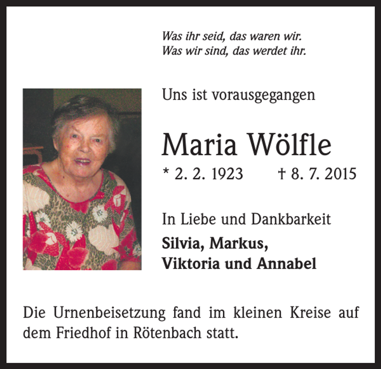 <p>Was ihr seid, das waren wir.<br />Was wir sind, das werdet ihr.</p><p>Uns ist vorausgegangen</p><p>Maria Wölfle<br />* 2. 2. 1923 † 8. 7. 2015<br />In Liebe und Dankbarkeit<br />Silvia, Markus,<br />Viktoria und Annabel<br />Die Urnenbeisetzung fand im kleinen Kreise auf<br />dem Friedhof in Rötenbach statt.</p>