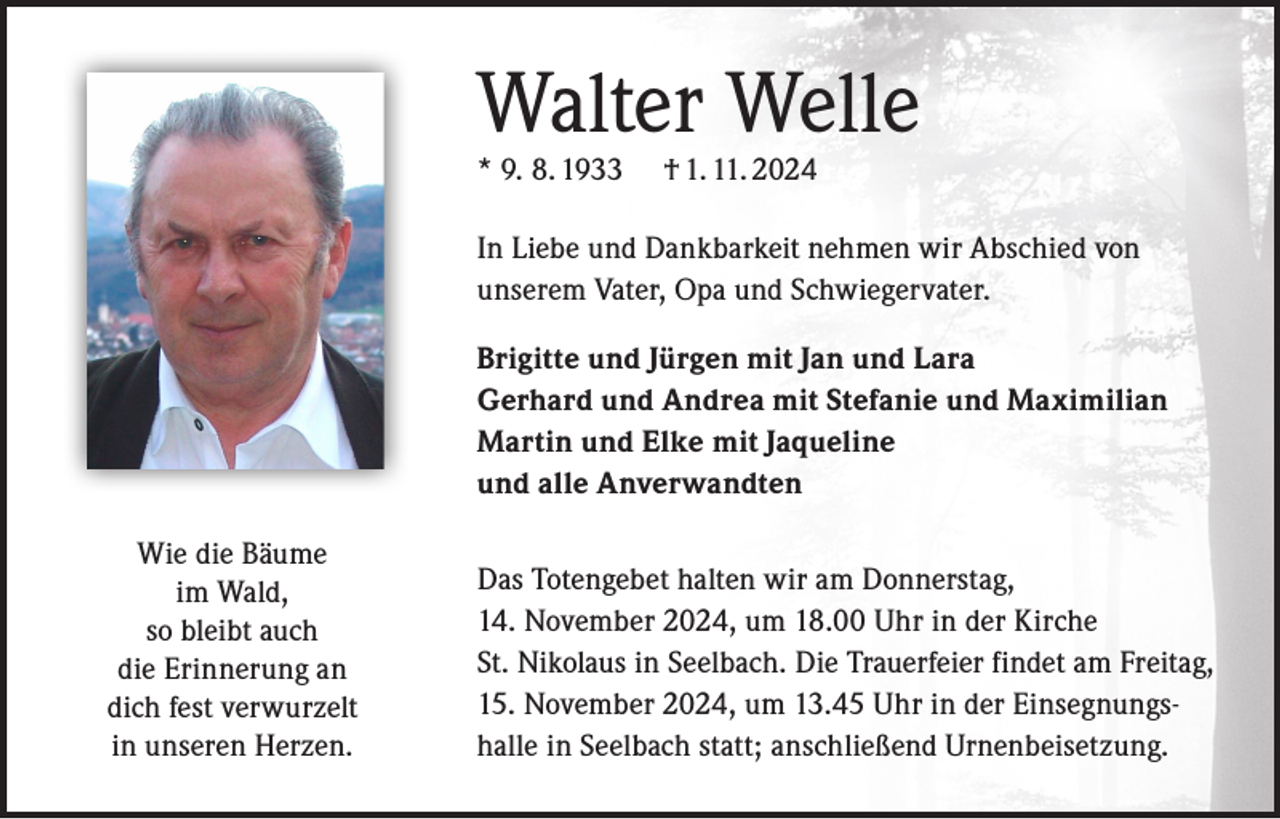 <p>Walter Welle<br />* 9. 8. 1933</p><p>† 1. 11. 2024</p><p>In Liebe und Dankbarkeit nehmen wir Abschied von<br />unserem Vater, Opa und Schwiegervater.<br />Brigitte und Jürgen mit Jan und Lara<br />Gerhard und Andrea mit Stefanie und Maximilian<br />Martin und Elke mit Jaqueline<br />und alle Anverwandten<br />Wie die Bäume<br />im Wald,<br />so bleibt auch<br />die Erinnerung an<br />dich fest verwurzelt<br />in unseren Herzen.</p><p>Das Totengebet halten wir am Donnerstag,<br />14. November 2024, um 18.00 Uhr in der Kirche<br />St. Nikolaus in Seelbach. Die Trauerfeier findet am Freitag,<br />15. November 2024, um 13.45 Uhr in der Einsegnungshalle in Seelbach statt; anschließend Urnenbeisetzung.</p>