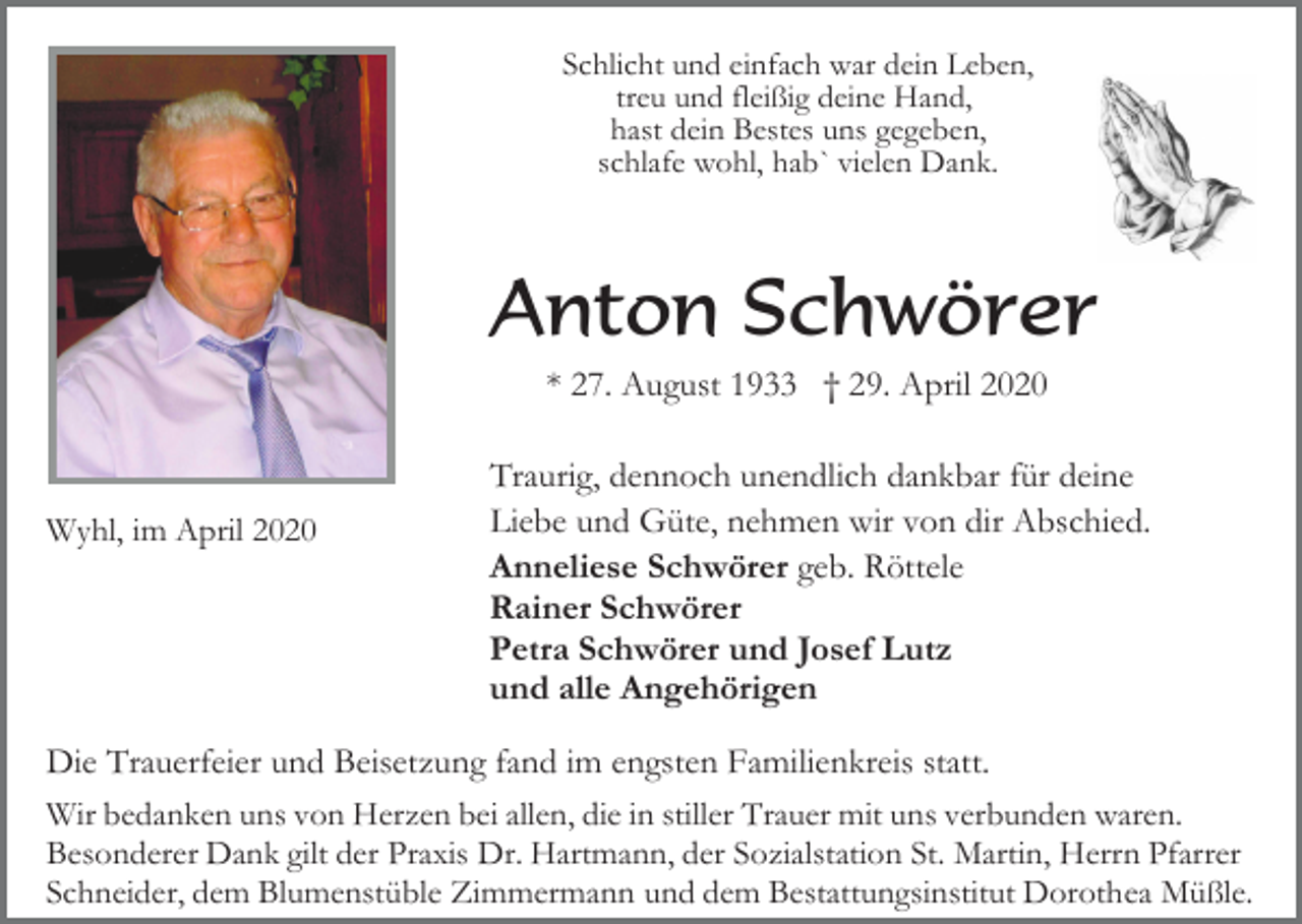 <p>Schlicht und einfach war dein Leben,<br />treu und fleißig deine Hand,<br />hast dein Bestes uns gegeben,<br />schlafe wohl, hab` vielen Dank.</p><p>Anton Schwörer<br />* 27. August 1933 † 29. April 2020</p><p>Wyhl, im April 2020</p><p>Traurig, dennoch unendlich dankbar für deine<br />Liebe und Güte, nehmen wir von dir Abschied.<br />Anneliese Schwörer geb. Röttele<br />Rainer Schwörer<br />Petra Schwörer und Josef Lutz<br />und alle Angehörigen</p><p>Die Trauerfeier und Beisetzung fand im engsten Familienkreis statt.<br />Wir bedanken uns von Herzen bei allen, die in stiller Trauer mit uns verbunden waren.<br />Besonderer Dank gilt der Praxis Dr. Hartmann, der Sozialstation St. Martin, Herrn Pfarrer<br />Schneider, dem Blumenstüble Zimmermann und dem Bestattungsinstitut Dorothea Müßle.</p>