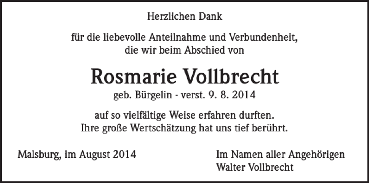 <p>Herzlichen Dank<br />für die liebevolle Anteilnahme und Verbundenheit,<br />die wir beim Abschied von</p><p>Rosmarie Vollbrecht<br />geb. Bürgelin - verst. 9. 8. 2014</p><p>auf so vielfältige Weise erfahren durften.<br />Ihre große Wertschätzung hat uns tief berührt.<br />Malsburg, im August 2014</p><p>Im Namen aller Angehörigen<br />Walter Vollbrecht</p>