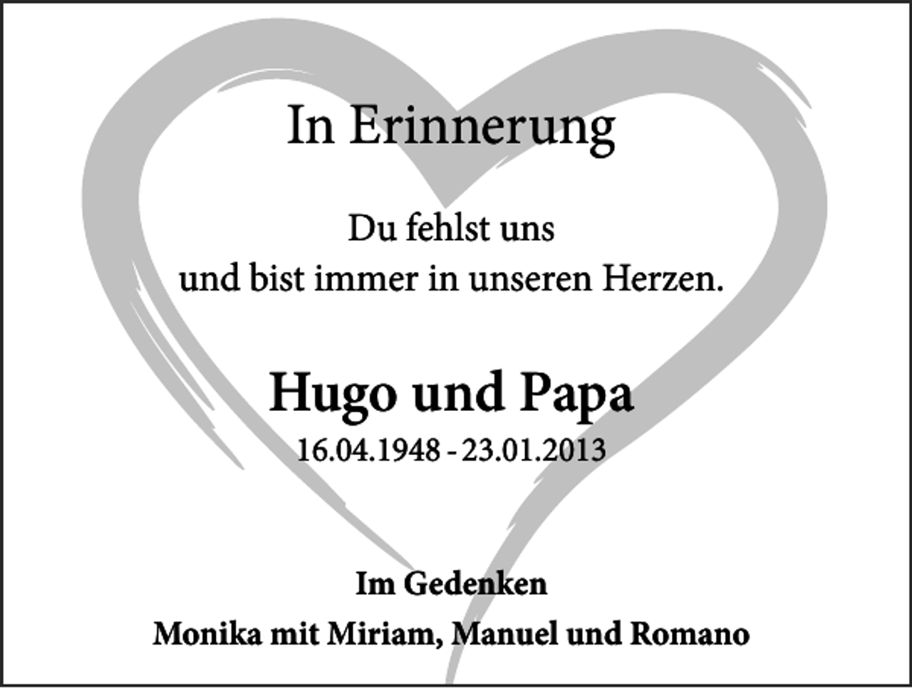 <p>In Erinnerung<br />Du fehlst uns<br />und bist immer in unseren Herzen.</p><p>Hugo und Papa<br />16.04.1948 - 23.01.2013</p><p>Im Gedenken<br />Monika mit Miriam, Manuel und Romano</p>