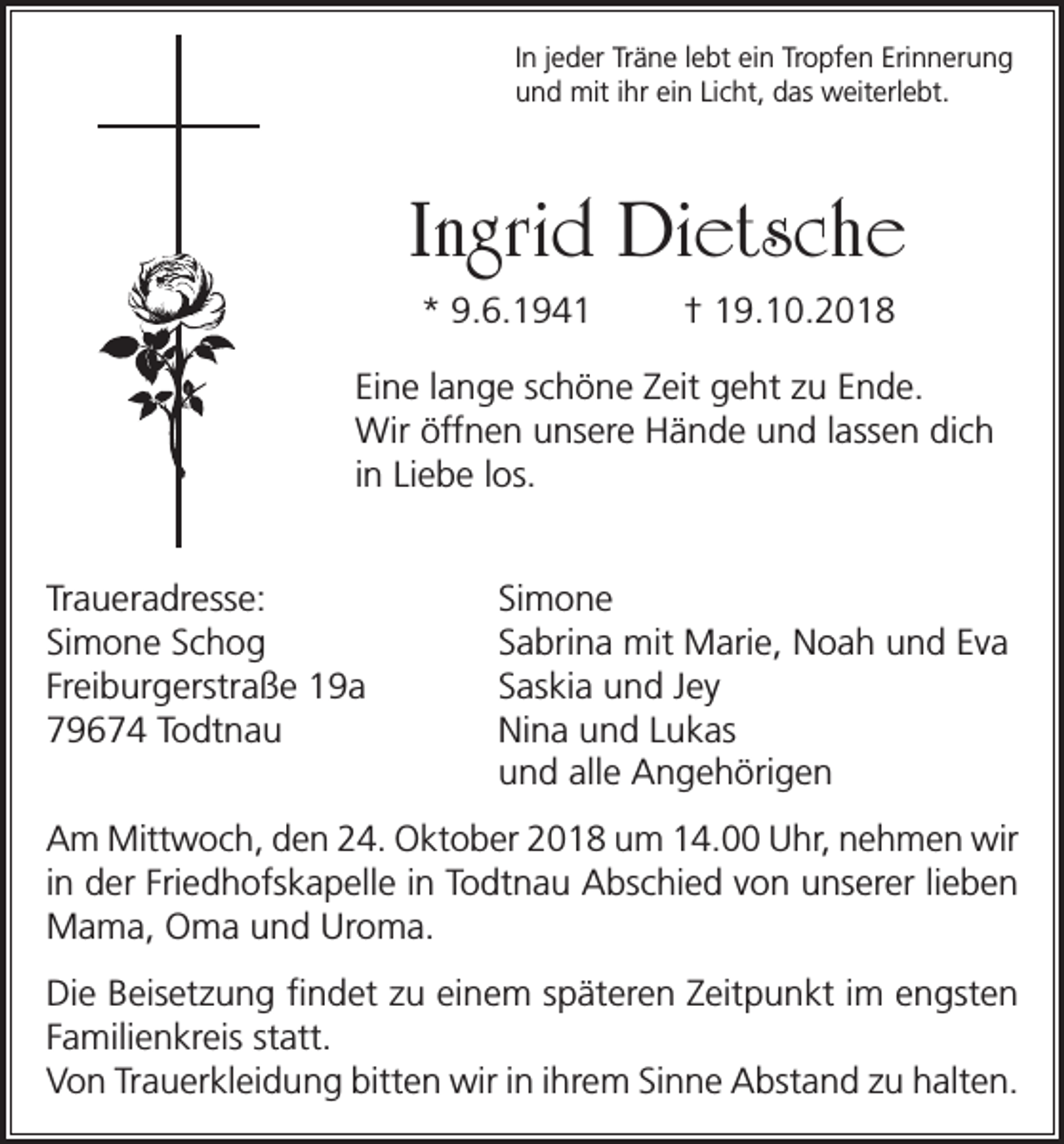 <p>In jeder Träne lebt ein Tropfen Erinnerung<br />und mit ihr ein Licht, das weiterlebt.</p><p>Ingrid Dietsche<br />* 9.6.1941</p><p>† 19.10.2018</p><p>Eine lange schöne Zeit geht zu Ende.<br />Wir öffnen unsere Hände und lassen dich<br />in Liebe los.<br />Traueradresse: Simone<br />Simone Schog<br />Sabrina mit Marie, Noah und Eva<br />Freiburgerstraße 19a<br />Saskia und Jey<br />79674 Todtnau<br />Nina und Lukas</p><p>und alle Angehörigen<br />Am Mittwoch, den 24. Oktober 2018 um 14.00 Uhr, nehmen wir<br />in der Friedhofskapelle in Todtnau Abschied von unserer lieben<br />Mama, Oma und Uroma.<br />Die Beisetzung findet zu einem späteren Zeitpunkt im engsten<br />Familienkreis statt.<br />Von Trauerkleidung bitten wir in ihrem Sinne Abstand zu halten.</p>