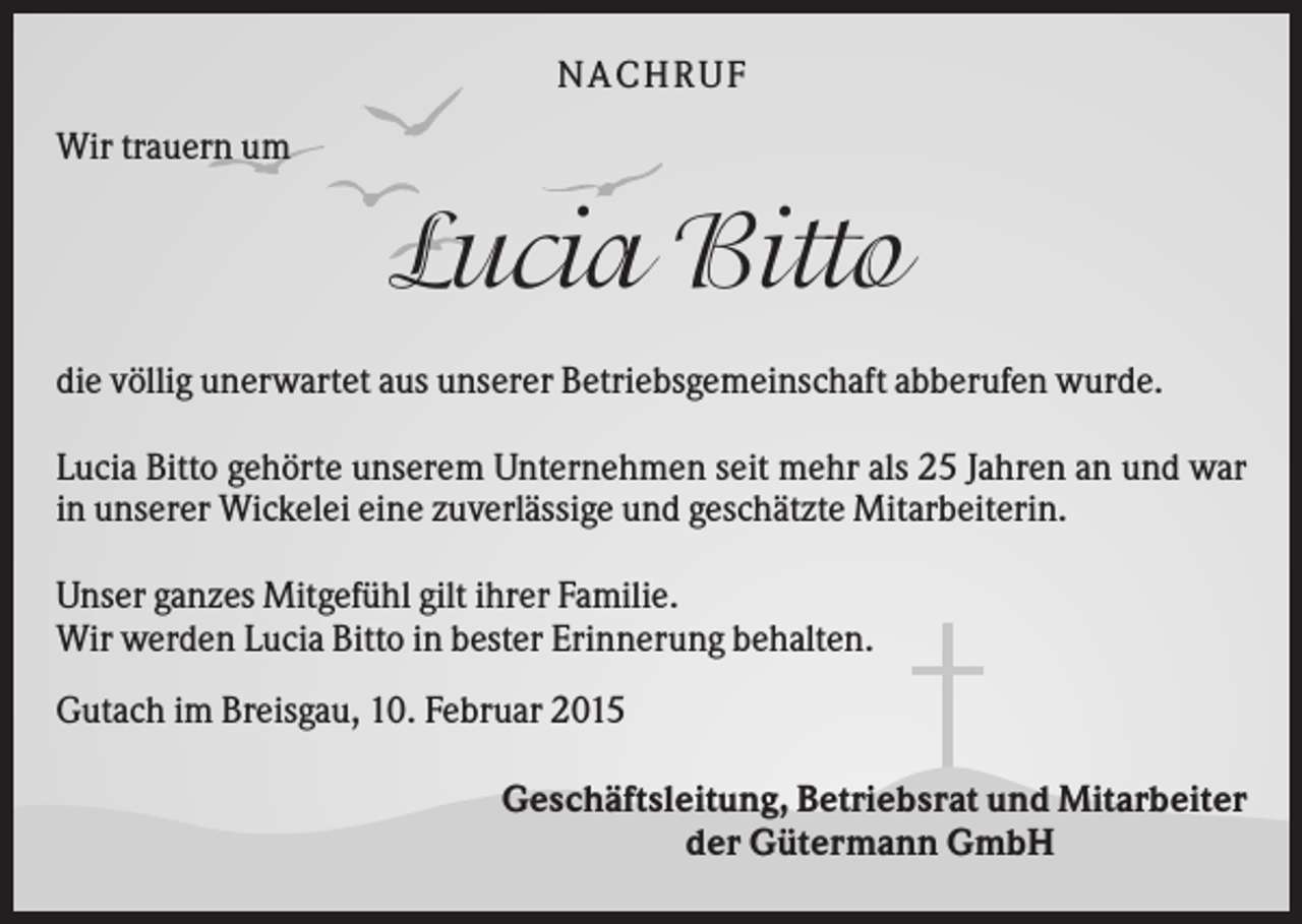 <p>N A CHR UF<br />Wir trauern um</p><p>Lucia Bitto<br />die völlig unerwartet aus unserer Betriebsgemeinschaft abberufen wurde.<br />Lucia Bitto gehörte unserem Unternehmen seit mehr als 25 Jahren an und war<br />in unserer Wickelei eine zuverlässige und geschätzte Mitarbeiterin.<br />Unser ganzes Mitgefühl gilt ihrer Familie.<br />Wir werden Lucia Bitto in bester Erinnerung behalten.<br />Gutach im Breisgau, 10. Februar 2015<br />Geschäftsleitung, Betriebsrat und Mitarbeiter<br />der Gütermann GmbH</p>