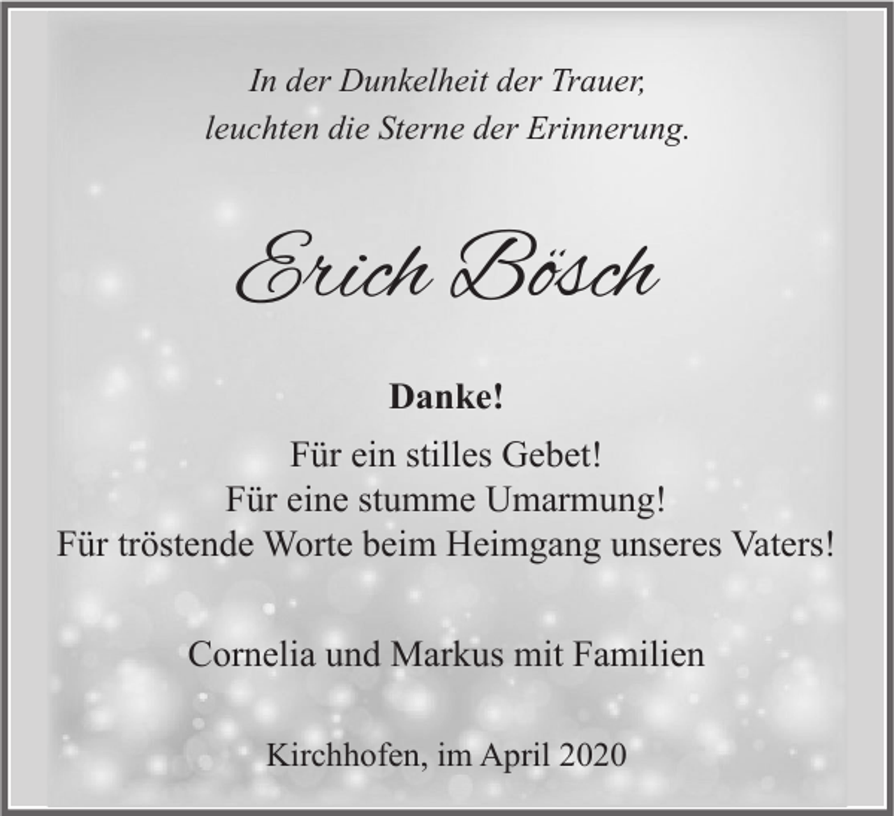 <p>In der Dunkelheit der Trauer,<br />leuchten die Sterne der Erinnerung.</p><p>Erich Bösch<br />Danke!<br />Für ein stilles Gebet!<br />Für eine stumme Umarmung!<br />Für tröstende Worte beim Heimgang unseres Vaters!<br />Cornelia und Markus mit Familien<br />Kirchhofen, im April 2020</p>