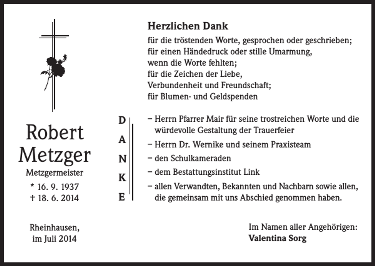 <p>Herzlichen Dank<br />für die tröstenden Worte, gesprochen oder geschrieben;<br />für einen Händedruck oder stille Umarmung,<br />wenn die Worte fehlten;<br />für die Zeichen der Liebe,<br />Verbundenheit und Freundschaft;<br />für Blumen- und Geldspenden</p><p>Robert<br />Metzger<br />Metzgermeister<br />* 16. 9. 1937<br />† 18. 6. 2014<br />Rheinhausen,<br />im Juli 2014</p><p>D<br />A<br />N<br />K<br />E</p><p>– Herrn Pfarrer Mair für seine trostreichen Worte und die<br />würdevolle Gestaltung der Trauerfeier<br />– Herrn Dr. Wernike und seinem Praxisteam<br />– den Schulkameraden<br />– dem Bestattungsinstitut Link<br />– allen Verwandten, Bekannten und Nachbarn sowie allen,<br />die gemeinsam mit uns Abschied genommen haben.<br />Im Namen aller Angehörigen:<br />Valentina Sorg</p>