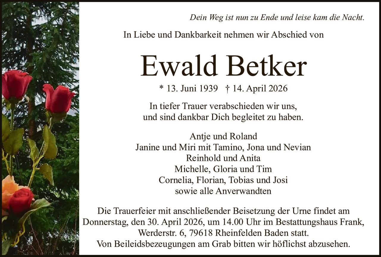 Dein Weg ist nun zu Ende und leise kam die Nacht.

In Liebe und Dankbarkeit nehmen wir Abschied von

Ewald Betker
* 13. Juni 1939 † 14. April 2026

In tiefer Trauer verabschieden wir uns,
und sind dankbar Dich begleitet zu haben.
Antje und Roland
Janine und Miri mit Tamino, Jona und Nevian
Reinhold und Anita
Michelle, Gloria und Tim
Cornelia, Florian, Tobias und Josi
sowie alle Anverwandten
Die Trauerfeier mit anschließender Beisetzung der Urne findet am
Donnerstag, den 30. April 2026, um 14.00 Uhr im Bestattungshaus Frank,
Werderstr. 6, 79618 Rheinfelden Baden statt.
Von Beileidsbezeugungen am Grab bitten wir höflichst abzusehen.