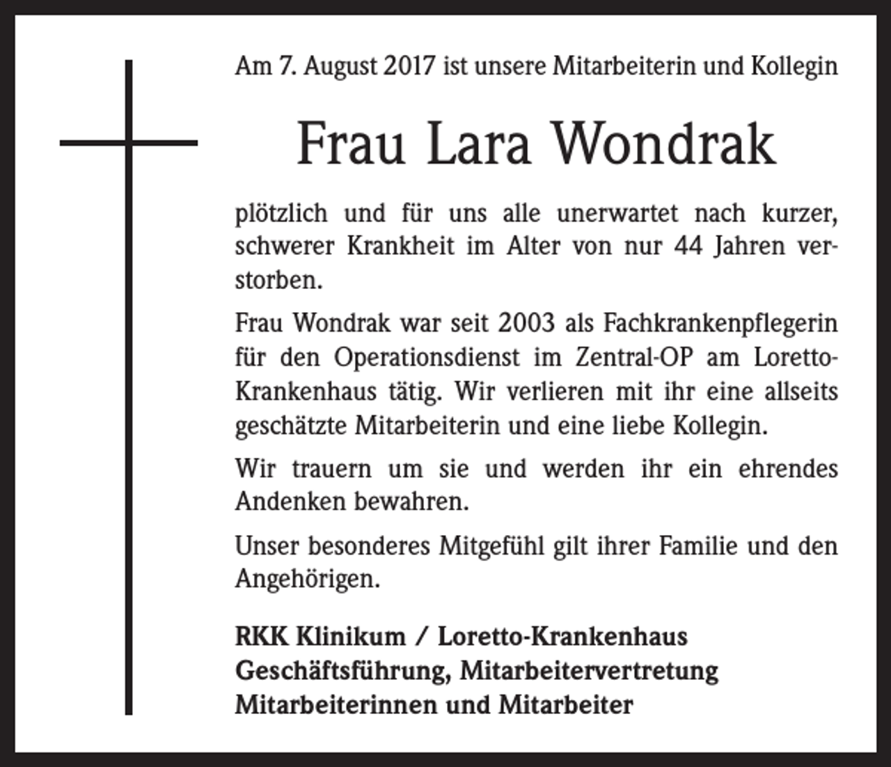 <p>Am 7. August 2017 ist unsere Mitarbeiterin und Kollegin</p><p>Frau Lara Wondrak<br />plötzlich und für uns alle unerwartet nach kurzer,<br />schwerer Krankheit im Alter von nur 44 Jahren ver­<br />storben.<br />Frau Wondrak war seit 2003 als Fachkrankenpflegerin<br />für den Operationsdienst im Zentral-OP am LorettoKrankenhaus tätig. Wir verlieren mit ihr eine allseits<br />geschätzte Mitarbeiterin und eine liebe Kollegin.<br />Wir trauern um sie und werden ihr ein ehrendes<br />Andenken bewahren.<br />Unser besonderes Mitgefühl gilt ihrer Familie und den<br />Angehörigen.<br />RKK Klinikum / Loretto-Krankenhaus<br />Geschäftsführung, Mitarbeitervertretung<br />Mitarbeiterinnen und Mitarbeiter</p>