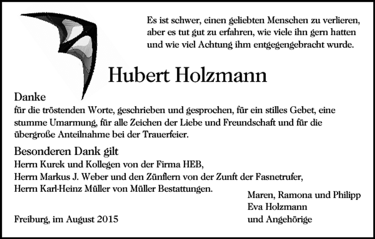 <p>Es ist schwer, einen geliebten Menschen zu verlieren,<br />aber es tut gut zu erfahren, wie viele ihn gern hatten<br />und wie viel Achtung ihm entgegengebracht wurde.</p><p>Hubert Holzmann<br />Danke<br />für die tröstenden Worte, geschrieben und gesprochen, für ein stilles Gebet, eine<br />stumme Umarmung, für alle Zeichen der Liebe und Freundschaft und für die<br />übergroße Anteilnahme bei der Trauerfeier.</p><p>Besonderen Dank gilt<br />Herrn Kurek und Kollegen von der Firma HEB,<br />Herrn Markus J. Weber und den Zünflern von der Zunft der Fasnetrufer,<br />Herrn Karl-Heinz Müller von Müller Bestattungen.<br />Maren, Ramona und Philipp<br />Eva Holzmann<br />Freiburg, im August 2015<br />und Angehörige</p>