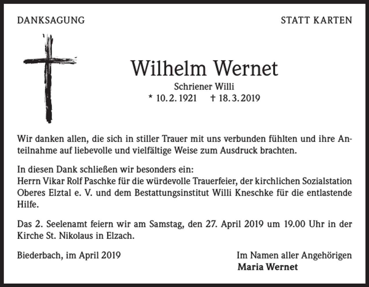 <p>DANKSAGUNG</p><p>STATT KARTEN</p><p>Wilhelm Wernet<br />Schriener Willi<br />* 10. 2. 1921 † 18. 3. 2019</p><p>Wir danken allen, die sich in stiller Trauer mit uns verbunden fühlten und ihre Anteilnahme auf liebevolle und vielfältige Weise zum Ausdruck brachten.<br />In diesen Dank schließen wir besonders ein:<br />Herrn Vikar Rolf Paschke für die würdevolle Trauerfeier, der kirchlichen Sozialstation<br />Oberes Elztal e. V. und dem Bestattungsinstitut Willi Kneschke für die entlastende<br />Hilfe.<br />Das 2. Seelenamt feiern wir am Samstag, den 27. April 2019 um 19.00 Uhr in der<br />Kirche St. Nikolaus in Elzach.<br />Biederbach, im April 2019</p><p>Im Namen aller Angehörigen<br />Maria Wernet</p>