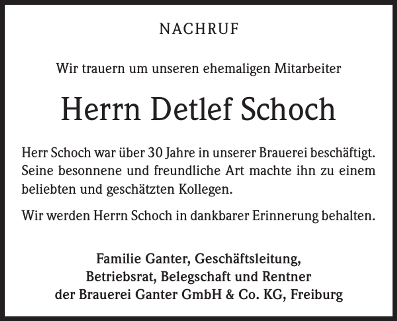 <p>NACHRUF<br />Wir trauern um unseren ehemaligen Mitarbeiter</p><p>Herrn Detlef Schoch<br />Herr Schoch war über 30 Jahre in unserer Brauerei beschäftigt.<br />Seine besonnene und freundliche Art machte ihn zu einem<br />beliebten und geschätzten Kollegen.<br />Wir werden Herrn Schoch in dankbarer Erinnerung behalten.<br />Familie Ganter, Geschäftsleitung,<br />Betriebsrat, Belegschaft und Rentner<br />der Brauerei Ganter GmbH &amp; Co. KG, Freiburg</p>