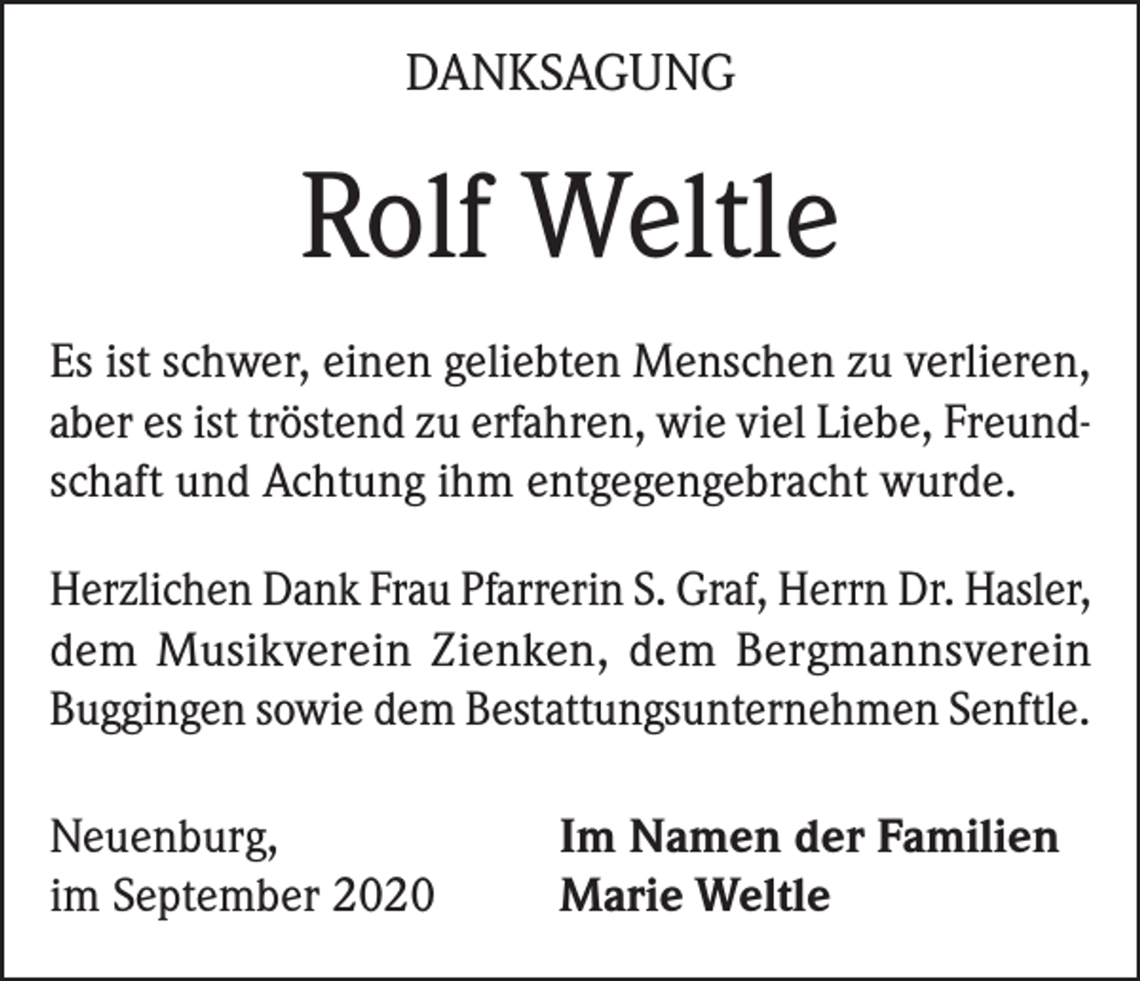 <p>DANKSAGUNG</p><p>Rolf Weltle<br />Es ist schwer, einen geliebten Menschen zu verlieren,<br />aber es ist tröstend zu erfahren, wie viel Liebe, Freundschaft und Achtung ihm entgegengebracht wurde.<br />Herzlichen Dank Frau Pfarrerin S. Graf, Herrn Dr. Hasler,<br />dem Musikverein Zienken, dem Bergmannsverein<br />Buggingen sowie dem Bestattungs­unternehmen Senftle.<br />Neuenburg,<br />im September 2020</p><p>Im Namen der Familien<br />Marie Weltle</p>